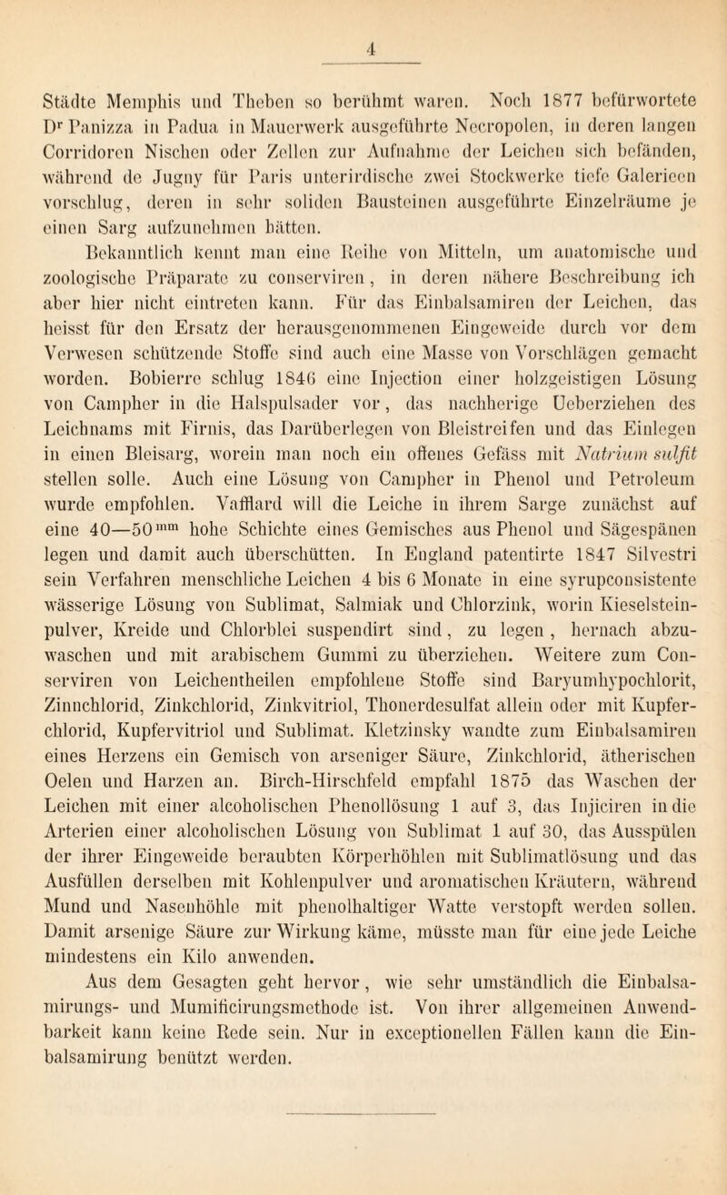 Städte Memphis und Theben so berühmt waren. Noch 1877 befürwortete Dr Panizza in Padua in Mauerwerk ausgeführte Necropolen, in deren langen Corridoren Nischen oder Zellen zur Aufnahme der Leichen sich befänden, während de Jugny für Paris unterirdische zwei Stockwerke tiefe Galeriecn vorschlug, deren in sehr soliden Bausteinen ausgeführte Einzelräume je einen Sarg aufzunehmen hätten. Bekanntlich kennt man eine Reihe von Mitteln, um anatomische und zoologische Präparate zu conserviren, in deren nähere Beschreibung ich aber hier nicht eintreten kann. Für das Einbalsamiren der Leichen, das heisst für den Ersatz der herausgenommenen Eingeweide durch vor dem Verwesen schützende Stoffe sind auch eine Masse von Vorschlägen gemacht worden. Bobierre schlug 1846 eine Injection einer holzgeistigen Lösung von Campher in die Halspulsader vor, das nachherige Ueberziehen des Leichnams mit Firnis, das Darüberlegen von Bleistreifen und das Einlegen in einen Bleisarg, worein man noch ein offenes Gefäss mit Natrium sulfit stellen solle. Auch eine Lösung von Campher in Phenol und Petroleum wurde empfohlen. Vafflard will die Leiche in ihrem Sarge zunächst auf eine 40—50mm hohe Schichte eines Gemisches aus Phenol und Sägespänen legen und damit auch überschütten. In England patentirte 1847 Silvestri sein Verfahren menschliche Leichen 4 bis 6 Monate in eine syrupeonsistente wässerige Lösung von Sublimat, Salmiak und Chlorzink, worin Kieselstein¬ pulver, Kreide und Chlorblei suspeudirt sind, zu legen , hernach abzu¬ waschen und mit arabischem Gummi zu überziehen. Weitere zum Con¬ serviren von Leichentheilen empfohlene Stoffe sind Baryumhypochlorit, Zinnchlorid, Zinkchlorid, Zinkvitriol, Thonerdesulfat allein oder mit Kupfer¬ chlorid, Kupfervitriol und Sublimat. Kletzinsky wandte zum Einbalsamiren eines Herzens ein Gemisch von arseniger Säure, Zinkchlorid, ätherischen Oelen und Harzen an. Birch-Hirschfeld empfahl 1875 das Waschen der Leichen mit einer alcoholischen Phenollösung 1 auf 3, das Iujiciren in die Arterien einer alcoholischen Lösung von Sublimat 1 auf 30, das Ausspülen der ihrer Eingeweide beraubten Körperhöhlen mit Sublimatlösung und das Ausfüllen derselben mit Kohlenpulver und aromatischen Kräutern, während Mund und Nasenhöhle mit phenolhaltiger Watte verstopft werden sollen. Damit arsenige Säure zur Wirkung käme, müsste man für eine jede Leiche mindestens ein Kilo anwenden. Aus dem Gesagten geht hervor, wie sehr umständlich die Einbalsa- mirungs- und Mumificirungsmethode ist. Von ihrer allgemeinen Anwend¬ barkeit kann keine Rede sein. Nur in exceptionellen Fällen kann die Ein- balsamirung benützt werden.