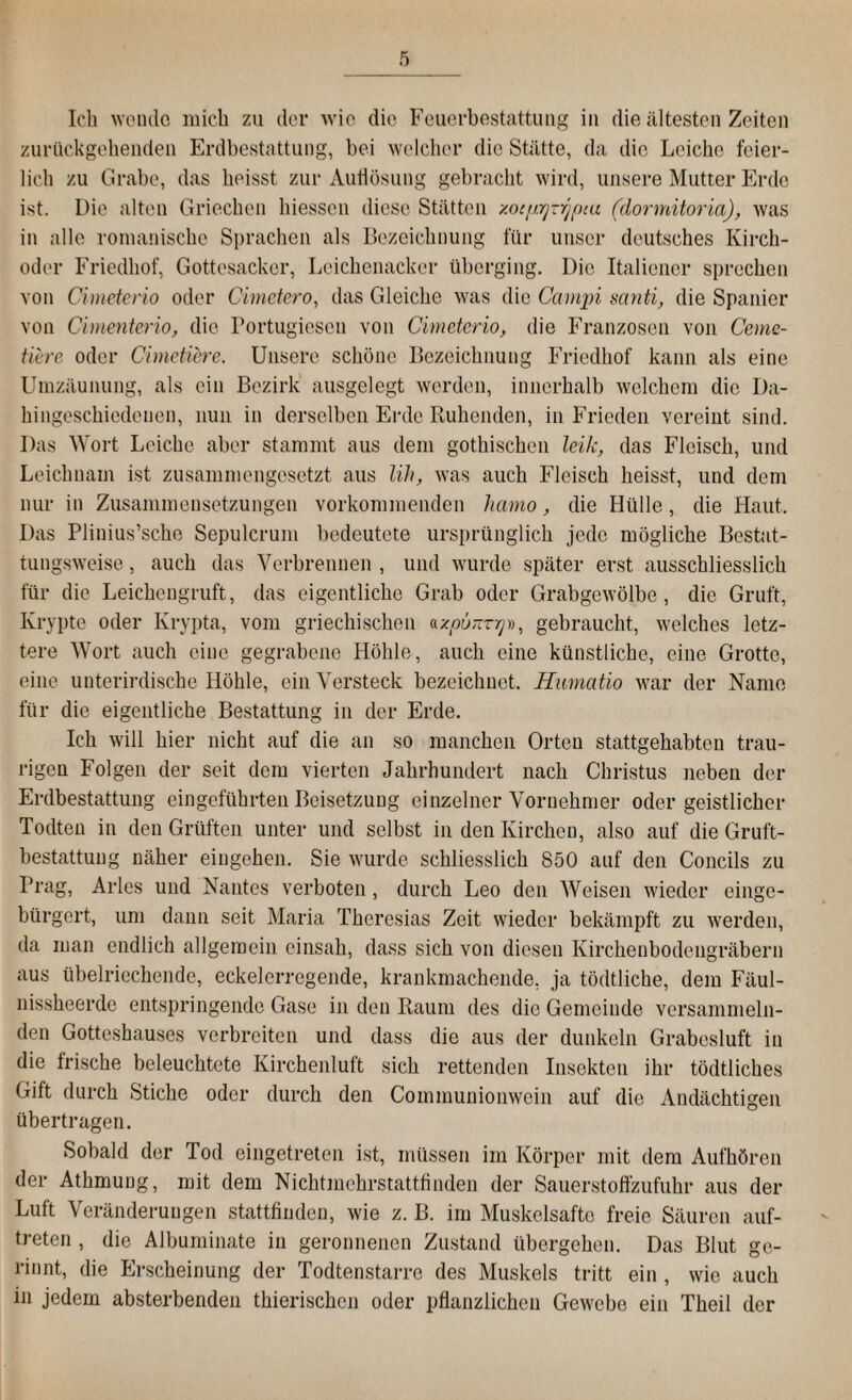 Ich wende mich zu der wie die Feuerbestattung in die ältesten Zeiten zurückgehenden Erdbestattung, bei welcher die Stätte, da die Leiche feier¬ lich zu Grabe, das heisst zur Auflösung gebracht wird, unsere Mutter Erde ist. Die alten Griechen Messen diese Stätten y.ocnrjzr^itu (donnitoria), was in alle romanische Sprachen als Bezeichnung für unser deutsches Kirch- oder Friedhof, Gottesacker, Leichenacker überging. Die Italiener sprechen von Cimeterio oder Cimctero, das Gleiche was die Campi santi, die Spanier von Cimenterio, die Portugiesen von Cimeterio, die Franzosen von Ceme- tiere oder Cimctiere. Unsere schöne Bezeichnung Friedhof kann als eine Umzäunung, als ein Bezirk ausgelegt werden, innerhalb welchem die Da¬ hingeschiedenen, nun in derselben Erde Ruhenden, in Frieden vereint sind. Das Wort Leiche aber stammt aus dem gothischen leih, das Fleisch, und Leichnam ist zusammengesetzt aus lih, was auch Fleisch heisst, und dem nur in Zusammensetzungen vorkommenden hamo, die Hülle, die Haut. Das Plinius’sche Sepulcrum bedeutete ursprünglich jede mögliche Bestat¬ tungsweise , auch das Verbrennen , und wurde später erst ausschliesslich für die Leichengruft, das eigentliche Grab oder Grabgewölbe, die Gruft, Krypte oder Krypta, vom griechischen «*,00,77-9», gebraucht, welches letz¬ tere Wort auch eine gegrabene Höhle, auch eine künstliche, eine Grotte, eine unterirdische Höhle, ein Versteck bezeichnet. Humatio war der Name für die eigentliche Bestattung in der Erde. Ich will hier nicht auf die an so manchen Orten stattgehabten trau¬ rigen Folgen der seit dem vierten Jahrhundert nach Christus neben der Erdbestattung eingeführten Beisetzung einzelner Vornehmer oder geistlicher Todten in den Grüften unter und selbst in den Kirchen, also auf die Gruft¬ bestattung näher eingehen. Sie wurde schliesslich 850 auf den Concils zu Prag, Arles und Nantes verboten, durch Leo den Weisen wieder einge¬ bürgert, um dann seit Maria Theresias Zeit wieder bekämpft zu werden, da man endlich allgemein einsah, dass sich von diesen Kirchenbodengräbern aus übelriechende, eckelerregende, krankmachende, ja tödtliche, dem Fäul- nissheerde entspringende Gase in den Raum des die Gemeinde versammeln¬ den Gotteshauses verbreiten und dass die aus der dunkeln Grabesluft in die frische beleuchtete Kirchenluft sich rettenden Insekten ihr tödtliches Gift durch Stiche oder durch den Commuuionwcin auf die Andächtigen übertragen. Sobald der Tod eingetreten ist, müssen im Körper mit dem Aufhören der Athmung, mit dem Nichtmehrstattfinden der Sauerstoffzufuhr aus der Luft Veränderungen stattfinden, wie z. B. im Muskelsafte freie Säuren auf- treten , die Albuminate in geronnenen Zustand übergehen. Das Blut ge¬ rinnt, die Erscheinung der Todtenstarre des Muskels tritt ein , wie auch in jedem absteigenden thierischen oder pflanzlichen Gewebe ein Theil der