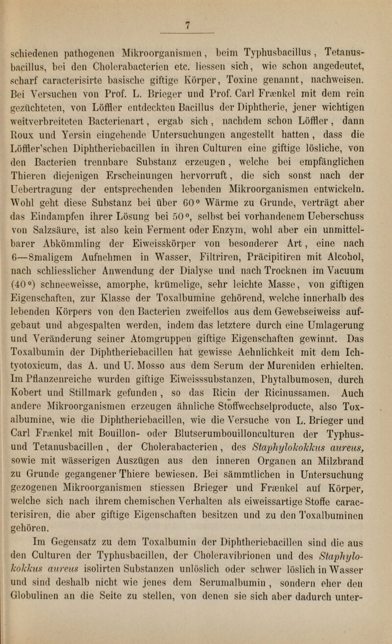 schiedenen pathogenen Mikroorganismen, beim Typhusbacillus, Tetanus¬ bacillus, bei den Cholerabactorien etc. Hessen sich, wie schon angedeutet, scharf caracterisirte basische giftige Körper, Toxine genannt, nachweisen. Bei Versuchen von Prof. L. Bricger und Prof. Carl Fraenkel mit dem rein gezüchteten, von Löffler entdeckten Bacillus der Diphtherie, jener wichtigen weitverbreiteten Bacterienart, ergab sich, nachdem schon Löffler, dann Roux und Yersin eingehende Untersuchungen angestellt hatten , dass die Löffler’schen Diphtheriebacillen in ihren Culturen eine giftige lösliche, von den Bacterien trennbare Substanz erzeugen, welche bei empfänglichen Thieren diejenigen Erscheinungen hervorruft, die sich sonst nach der Uebertragung der entsprechenden lebenden Mikroorganismen entwickeln. Wohl geht diese Substanz bei über 60° Wärme zu Grunde, verträgt aber das Eindampfen ihrer Lösung bei 50°, selbst bei vorhandenem Ueberschuss von Salzsäure, ist also kein Ferment oder Enzym, wohl aber ein unmittel¬ barer Abkömmling der Eiweisskörper von besonderer Art, eine nach 6—Smaligcm Aufnehmen in Wasser, Filtrircn, Präcipitiren mit Alcohol, nach schliesslicher Anwendung der Dialyse und nach Trocknen im Vacuum (40°) schneeweisse, amorphe, krümelige, sehr leichte Masse, von giftigen Eigenschaften, zur Klasse der Toxalbumine gehörend, welche innerhalb des lebenden Körpers von den Bacterien zweifellos aus dem Gewebseiweiss auf¬ gebaut und abgespalten werden, indem das letztere durch eine Umlagerung und Veränderung seiner Atomgruppen giftige Eigenschaften gewinnt. Das Toxalbumin der Diphtheriebacillen hat gewisse Aehnlichkeit mit dem Ich- tyotoxicum, das A. und U. Mosso aus dem Serum der Mureniden erhielten. Im Pflanzenreiche wurden giftige Eiweisssubstanzen, Phytalbumoscn, durch Kobert und Stillmark gefunden , so das Ricin der Ricinussamen. Auch andere Mikroorganismen erzeugen ähnliche Stoffwechselproducte, also Tox¬ albumine, wie die Diphtheriebacillen, wie die Versuche von L. Brieger und Carl Frienkel mit Bouillon- oder Blutserumbouillonculturen der Typhus- und Tetanusbacillen , der Cholerabactorien, des Staphylokokkus aureus, sowie mit wässerigen Auszügen aus den inneren Organen an Milzbrand zu Grunde gegangener Tliiere bewiesen. Bei sämmtlichen in Untersuchung gezogenen Mikroorganismen stiessen Brieger und Fraenkel auf Körper, welche sich nach ihrem chemischen Verhalten als eiweissartige Stoffe carac- terisiren, die aber giftige Eigenschaften besitzen und zu den Toxalbuminen gehören. Im Gegensatz zu dem Toxalbumin der Diphtheriebacillen sind die aus den Culturen der Typhusbacillen, der Choleravibrionen und des Staphylo¬ kokkus aureus isolirten Substanzen unlöslich oder schwer löslich in Wasser und sind deshalb nicht wie jenes dem Serumalbumin , sondern eher den Globulinen an die Seite zu stellen, von denen sie sich aber dadurch unter-