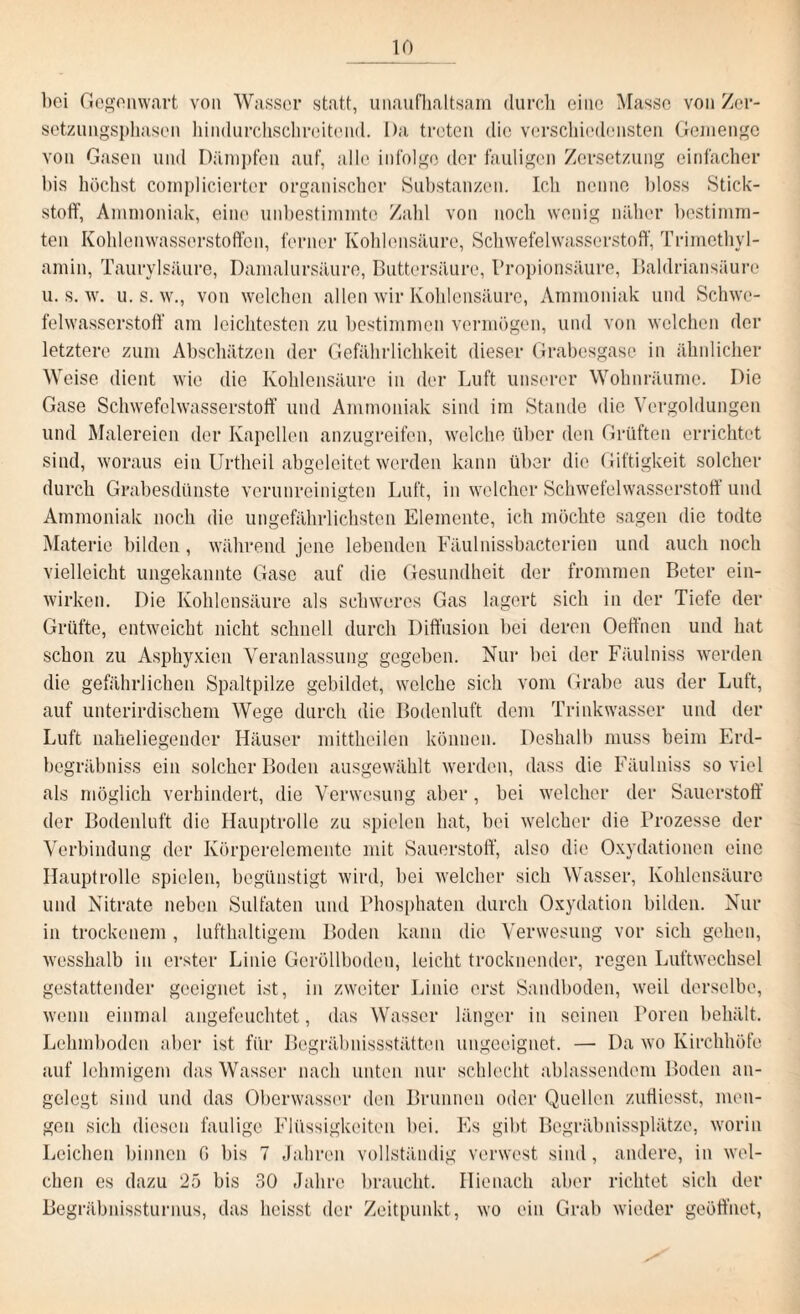 bei Gegenwart von Wasser statt, unaufhaltsam durch eine Masse von Zer¬ setzungsphasen hindurchschroitend. I)a treten die verschiedensten Gemenge von Gasen und Dämpfen auf, alle infolge der fauligen Zersetzung einfacher bis höchst complicierter organischer Substanzen. Ich nenne bloss Stick¬ stoff, Ammoniak, eine unbestimmte Zahl von noch wenig näher bestimm¬ ten Kohlenwasserstoffen, ferner Kohlensäure, Schwefelwasserstoff, Trimethyl¬ amin, Taurylsäure, Damalursäure, Buttersäure, Propionsäure, Baldriansäure u. s. w. u. s. w., von welchen allen wir Kohlensäure, Ammoniak und Schwe¬ felwasserstoff am leichtesten zu bestimmen vermögen, und von welchen der letztere zum Abschätzen der Gefährlichkeit dieser Grabesgase in ähnlicher Weise dient wie die Kohlensäure in der Luft unserer Wohnräumc. Die Gase Schwefelwasserstoff und Ammoniak sind im Stande die Vergoldungen und Malereien der Kapellen anzugreifen, welche über den Grüften errichtet sind, woraus ein Urtheil abgeleitet werden kann über die Giftigkeit solcher durch Grabesdünste verunreinigten Luft, in welcher Schwefelwasserstoff und Ammoniak noch die ungefährlichsten Elemente, ich möchte sagen die todte Materie bilden, während jene lebenden Fäulnissbactcrien und auch noch vielleicht ungekannte Gase auf die Gesundheit der frommen Beter ein¬ wirken. Die Kohlensäure als schweres Gas lagert sich in der Tiefe der Grüfte, entweicht nicht schnell durch Diffusion bei deren Oeffnen und hat schon zu Asphyxien Veranlassung gegeben. Nur bei der Fäulniss werden die gefährlichen Spaltpilze gebildet, welche sich vom Grabe aus der Luft, auf unterirdischem Wege durch die Bodenluft dem Trinkwasser und der Luft naheliegender Häuser mittheilen können. Deshalb muss beim Erd- begräbniss ein solcher Boden ausgewählt werden, dass die Fäulniss so viel als möglich verhindert, die Verwesung aber, bei welcher der Sauerstoff der Bodenluft die Hauptrolle zu spielen hat, bei welcher die Prozesse der Verbindung der Körperelemente mit Sauerstoff, also die Oxydationen eine Hauptrolle spielen, begünstigt wird, bei welcher sich Wasser, Kohlensäure und Nitrate neben Sulfaten und Phosphaten durch Oxydation bilden. Nur in trockenem , lufthaltigem Boden kann die Verwesung vor sich gehen, wesshalb in erster Linie Geröllboden, leicht trocknender, regen Luftwechsel gestattender geeignet ist, in zweiter Linie erst Sandboden, weil derselbe, wenn einmal angefeuchtet, das Wasser länger in seinen Poren behält. Lehmboden aber ist für Begräbnissstätten ungeeignet. — Da wo Kirchhöfe auf lehmigem das Wasser nach unten nur schlecht ablassendem Boden an¬ gelegt sind und das Oberwasser den Brunnen oder Quellen zufliesst, men¬ gen sich diesen faulige Flüssigkeiten bei. Es gibt Begräbnissplätze, worin Leichen binnen 0 bis 7 Jahren vollständig verwest sind, andere, in wel¬ chen es dazu 25 bis 30 Jahre braucht. Hiernach aber richtet sich der Begräbnissturnus, das heisst der Zeitpunkt, wo ein Grab wieder geöffnet,