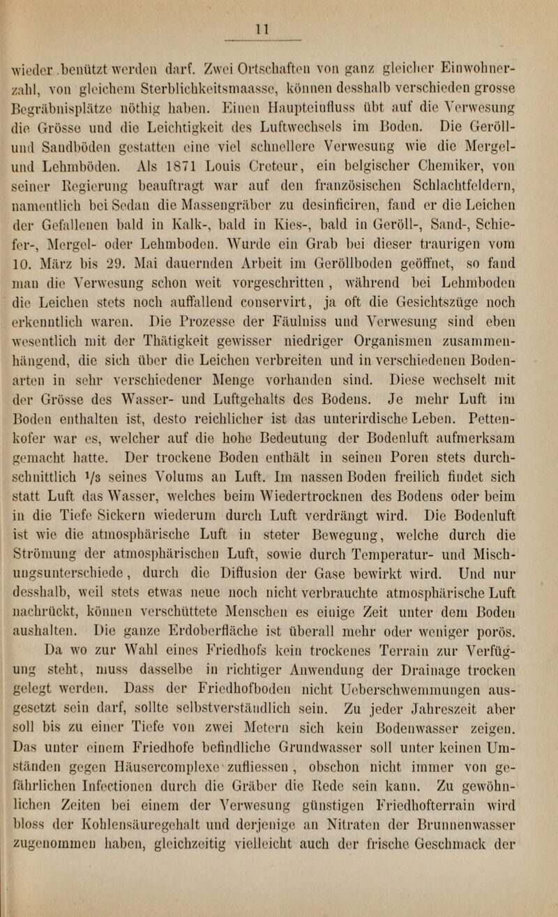 wieder .benützt werden darf. Zwei Ortschaften von ganz gleicher Einwohner¬ zahl, von gleichem Sterblichkeitsmaasse, können desshalb verschieden grosse Begräbnisplätze nöthig haben. Einen Haupteinfluss übt auf die Verwesung die Grösse und die Leichtigkeit des Luftwechsels im Boden. Die Geröll- und Sandböden gestatten eine viel schnellere Verwesung wie die Mcrgel- und Lehmböden. Als 1871 Louis Creteur, ein belgischer Chemiker, von seiner Regierung beauftragt war auf den französischen Schlachtfeldern, namentlich bei Sedan die Massengräber zu desinficiren, fand er die Leichen der Gefallenen bald in Kalk-, bald in Kies-, bald in Geröll-, Sand-, Schie¬ fer-, Mergel- oder Lehmboden. Wurde ein Grab bei dieser traurigen vom 10. März bis 29. Mai dauernden Arbeit im Geröllboden geöffnet, so fand man die Verwesung schon weit vorgeschritten , während bei Lehmboden die Leichen stets noch auffallend conservirt, ja oft die Gesichtszüge noch erkenntlich waren. Die Prozesse der Fäulniss und Verwesung sind eben wesentlich mit der Thätigkeit gewisser niedriger Organismen zusammen¬ hängend, die sich über die Leichen verbreiten und in verschiedenen Boden¬ arten in sehr verschiedener Menge vorhanden sind. Diese wechselt mit der Grösse des Wasser- und Luftgehalts des Bodens. Je mehr Luft im Boden enthalten ist, desto reichlicher ist das unterirdische Leben. Petten- kofer war es, welcher auf die hohe Bedeutung der Bodenluft aufmerksam gemacht hatte. Der trockene Boden enthält in seinen Poren stets durch¬ schnittlich */3 seines Volums an Luft. Im nassen Boden freilich findet sich statt Luft das Wasser, welches beim Wiedertrocknen des Bodens oder beim in die Tiefe Sickern wiederum durch Luft verdrängt wird. Die Bodenluft ist wie die atmosphärische Luft in steter Bewegung, welche durch die Strömung der atmosphärischen Luft, sowie durch Temperatur- und Misch¬ ungsunterschiede , durch die Diffusion der Gase bewirkt wird. Und nur desshalb, weil stets etwas neue noch nicht verbrauchte atmosphärische Luft nachrückt, können verschüttete Menschen es einige Zeit unter dem Boden aushalten. Die ganze Erdoberfläche ist überall mehr oder weniger porös. Da wo zur Wahl eines Friedhofs kein trockenes Terrain zur Verfüg¬ ung steht, muss dasselbe in richtiger Anwendung der Drainage trocken gelegt werden. Dass der Friedhofboden nicht Ueberschwemmungen aus- gesetzt sein darf, sollte selbstverständlich sein. Zu jeder Jahreszeit aber soll bis zu einer Tiefe von zwei Metern sich kein Bodenwasser zeigen. Das unter einem Friedhofe befindliche Grundwasser soll unter keinen Um¬ ständen gegen Iläusercomplexc' zufliessen , obschon nicht immer von ge¬ fährlichen Infectioncn durch die Gräber die Rede sein kann. Zu gewöhn¬ lichen Zeiten bei einem der Verwesung günstigen Friedhofterrain wird bloss der Kohlensäuregehalt und derjenige an Nitraten der Brunnenwasser zugenommen haben, gleichzeitig vielleicht auch der frische Geschmack der