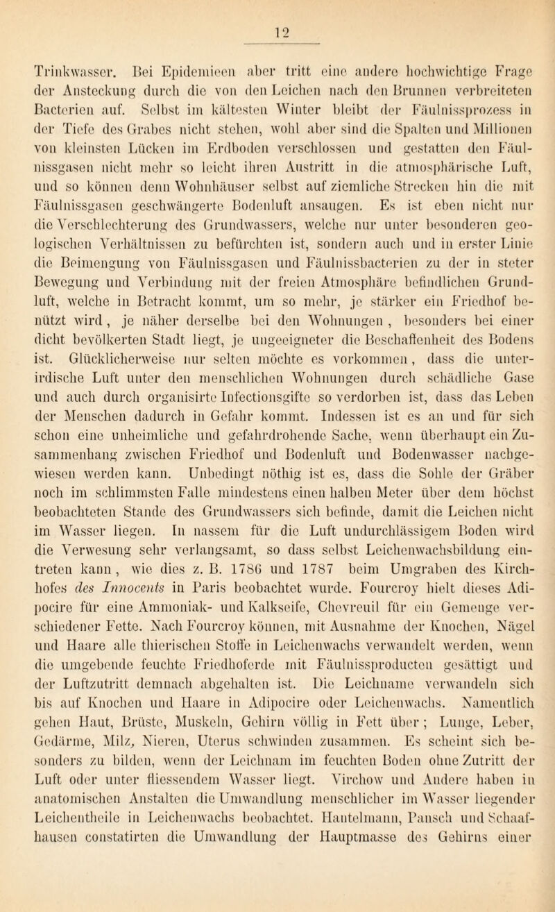 Trinkwasser. Hei Epidemieeil aber tritt eine audero hochwichtige Frage der Ansteckung durch die von den Leichen nach den Brunnen verbreiteten Bacterien auf. Selbst im kältesten Winter bleibt der Fäulnissprozess in der Tiefe des Grabes nicht stehen, wohl aber sind die Spalten und Millionen von kleinsten Lücken im Erdboden verschlossen und gestatten den Fäul- nissgasen nicht mehr so leicht ihren Austritt in die atmosphärische Luft, und so können denn Wohnhäuser selbst auf ziemliche Strecken hin die mit Fäulnissgascn geschwängerte Bodenluft ansaugen. Es ist eben nicht nur die Verschlechterung des Grundwassers, welche nur unter besonderen geo¬ logischen Verhältnissen zu befürchten ist, sondern auch und in erster Linie die Beimengung von Fäulnissgascn und Fäulnissbacterien zu der in steter Bewegung und Verbindung mit der freien Atmosphäre befindlichen Grund¬ luft, welche in Betracht kommt, um so mehr, je stärker ein Friedhof be¬ nützt wird, je näher derselbe bei den Wohnungen , besonders bei einer dicht bevölkerten Stadt liegt, je ungeeigneter die Beschaffenheit des Bodens ist. Glücklicherweise nur selten möchte es Vorkommen , dass die unter¬ irdische Luft unter den menschlichen Wohnungen durch schädliche Gase und auch durch organisirte Infectionsgifte so verdorben ist, dass das Leben der Menschen dadurch in Gefahr kommt. Indessen ist es an und für sich schon eine unheimliche und gefahrdrohende Sache, wenn überhaupt ein Zu¬ sammenhang zwischen Friedhof und Bodenluft und Bodenwasser nachge¬ wiesen werden kann. Unbedingt nöthig ist es, dass die Sohle der Gräber noch im schlimmsten Falle mindestens einen halben Meter über dem höchst beobachteten Stande des Grundwassers sich befinde, damit die Leichen nicht im Wasser liegen. In nassem für die Luft undurchlässigem Boden wird die Verwesung sehr verlangsamt, so dass selbst Leichenwachsbildung ein- treten kann, wie dies z. B. 178G und 1787 beim Umgraben des Kirch¬ hofes des Innocents in Paris beobachtet wurde. Fourcroy hielt dieses Adi- pocire für eine Ammoniak- und Kalkseife, Chevreuil für ein Gemenge ver¬ schiedener Fette. Nach Fourcroy können, mit Ausnahme der Knochen, Nägel und Haare alle thierischen Stoffe in Leichenwachs verwandelt werden, wenn die umgebende feuchte Friedhoferde mit Fäulnissproductcn gesättigt und der Luftzutritt demnach abgehalten ist. Die Leichname verwandeln sich bis auf Knochen und Haare in Adipocire oder Leichenwachs. Namentlich gehen Haut, Brüste, Muskeln, Gehirn völlig in Fett über; Lunge, Leber, Gedärme, Milz, Nieren, Uterus schwinden zusammen. Es scheint sich be¬ sonders zu bilden, wenn der Leichnam im feuchten Boden ohne Zutritt der Luft oder unter Giessendem Wasser liegt. Virchow und Andere haben in anatomischen Anstalten die Umwandlung menschlicher im Wasser liegender Leichentheile in Leichenwachs beobachtet. Hantelmaiin, Pansch und Schaaf¬ hausen constatirten die Umwandlung der Hauptmasse dos Gehirns einer