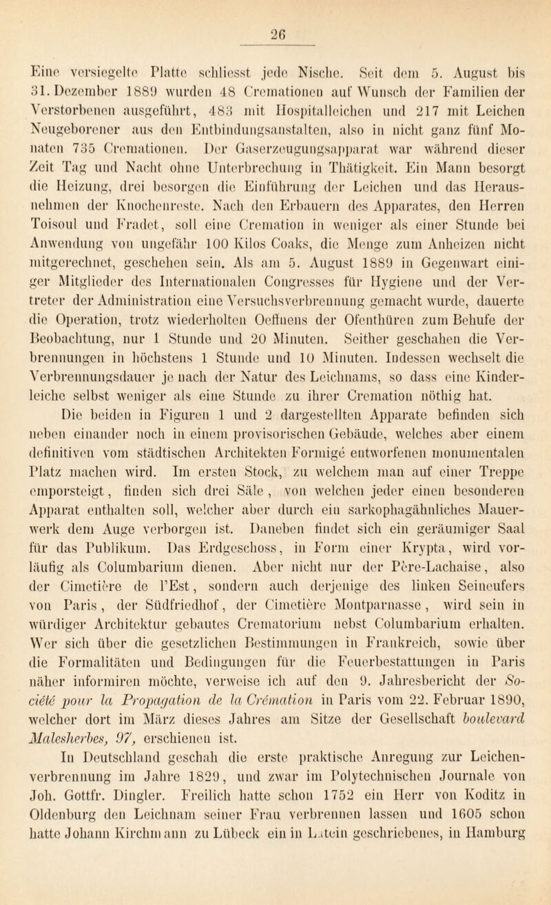 Eino versiegelte Platte sehliesst jede Nische. Seit dem 5. August bis 31. Dezember 18S9 wurden 48 Crcmationcn auf Wunsch der Familien der Verstorbenen ausgeführt, 483 mit Ilospitalloiehen und 217 mit Leichen Neugeborener aus den Entbindungsanstalten, also in nicht ganz fünf Mo¬ naten 735 Cremationen. Der Gaserzeugungsapparat war während dieser /eit Tag und Nacht ohne Unterbrechung in Thätigkcit. Ein Mann besorgt die Heizung, drei besorgen die Einführung der Leichen und das Heraus¬ nehmen der Knochenreste. Nach den Erbauern des Apparates, den Herren Toisoul und Fradet, soll eine Crematiou in weniger als einer Stunde bei Anwendung von ungefähr 100 Kilos Coaks, die Menge zum Anheizen nicht mitgerechnet, geschehen sein. Als am 5. August 1889 in Gegenwart eini¬ ger Mitglieder des Internationalen Congresses für Hygiene und der Ver¬ treter der Administration eine Versuchsverbrennung gemacht wurde, dauerte die Operation, trotz wiederholten Oeffuens der Ofenthüren zum Behufe der Beobachtung, nur 1 Stunde und 20 Minuten. Seither geschahen die Ver¬ brennungen in höchstens 1 Stunde und 10 Minuten. Indessen wechselt die Verbrennungsdauer je nach der Natur des Leichnams, so dass eine Kinder¬ leiche selbst weniger als eine Stunde zu ihrer Crematiou nöthig hat. Die beiden in Figuren 1 und 2 dargestellten Apparate befinden sich neben einander noch in einem provisorischen Gebäude, welches aber einem definitiven vom städtischen Architekten Förmige entworfenen monumentalen Platz machen wird. Im ersten Stock, zu welchem man auf einer Treppe emporsteigt, finden sich drei Säle , von welchen jeder einen besonderen Apparat enthalten soll, welcher aber durch ein sarkophagähnliches Mauer¬ werk dem Auge verborgen ist. Daneben findet sich ein geräumiger Saal für das Publikum. Das Erdgeschoss, in Form einer Krypta, wird vor¬ läufig als Columbarium dienen. Aber nicht nur der Pore-Lachaise, also der Cimetiere de l’Est, sondern auch derjenige des linken Seineufers von Paris, der Südfriedhof, der Cimetiere Montparnasse, wird sein in würdiger Architektur gebautes Crcmatorium nebst Columbarium erhalten. Wer sich über die gesetzlichen Bestimmungen in Frankreich, sowie über die Formalitäten und Bedingungen für die Feuerbestattungen in Paris näher informiren möchte, verweise ich auf den 9. Jahresbericht der So- ciete pour la Propagation de Ja Crematiou in Paris vom 22. Februar 1890, welcher dort im März dieses Jahres am Sitze der Gesellschaft boulevard Malesherbes, 07, erschienen ist. In Deutschland geschah die erste praktische Anregung zur Leichen¬ verbrennung im Jahre 1829, und zwar im Polytechnischen Journale von Joh. Gottfr. Dingler. Freilich hatte schon 1752 ein Herr von Köditz in Oldenburg den Leichnam seiner Frau verbrennen lassen und 1605 schon hatte Johann Kirchmann zu Lübeck ein in L.itein geschriebenes, in Hamburg