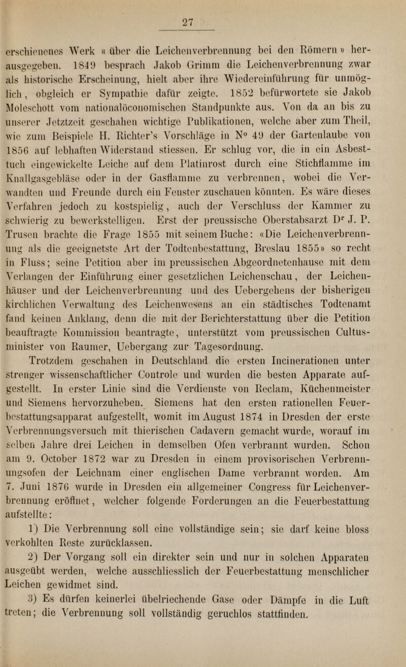 erschienenes Werk « übel* die Leichenverbrennung bei den Römern» her¬ ausgegeben. 1S-PJ besprach Jakob Grimm die Leichenverbrennung zwar als historische Erscheinung, hielt aber ihre Wiedereinführung für unmög¬ lich , obgleich er Sympathie dafür zeigte. 1852 befürwortete sie Jakob Moleschott vom nationalöconomischen Standpunkte aus. Von da an bis zu unserer Jetztzeit geschahen wichtige Publikationen, welche aber zum Theil, wie zum Beispiele II. Richter’s Vorschläge in N° 40 der Gartenlaube von 1856 auf lebhaften Widerstand stiessen. Er schlug vor, die in ein Asbest¬ tuch eingewickelte Leiche auf dem Platinrost durch eine Stichflamme im Knallgasgebläse oder in der Gasflamme zu verbrennen, wobei die Ver¬ wandten und Freunde durch ein Fenster zuschauen könnten. Es wäre dieses Verfahren jedoch zu kostspielig, auch der Verschluss der Kammer zu schwierig zu bewerkstelligen. Erst der preussische Oberstabsarzt I)r J. P. Trusen brachte die Frage 1855 mit seinem Buche: «Die Leichenverbrenn¬ ung als die geeignetste Art der Todtenbestattung, Breslau 1855» so recht in Fluss; seine Petition aber im preussischcn Abgeordnetenhause mit dem Verlangen der Einführung einer gesetzlichen Leichenschau, der Leichen¬ häuser und der Leichenverbrennung und des Uebergehons der bisherigen kirchlichen Verwaltung des Leichenwesens an ein städtisches Todtcnamt fand keinen Anklang, denn die mit der Berichterstattung über die Petition beauftragte Kommission beantragte, unterstützt vom preussischcn Cultus- minister von Raumer, Uebergang zur Tagesordnung. Trotzdem geschahen in Deutschland die ersten Incinerationeu unter strenger wissenschaftlicher Coutrole und wurden die besten Apparate auf- gestellt. In erster Linie sind die Verdienste von Reclam, Küchenmeister und Siemens hervorzuheben. Siemens hat den ersten rationellen Feuer¬ bestattungsapparat aufgestellt, womit im August 1874 in Dresden der erste Verbrennungsversuch mit thierischen Cadavern gemacht wurde, worauf im selben Jahre drei Leichen in demselben Ofen verbrannt wurden. Schon am 0. Octobcr 1872 war zu Dresden in einem provisorischen Verbrenn¬ ungsofen der Leichnam einer englischen Dame verbrannt worden. Am 7. Juni 1876 wurde in Dresden ein allgemeiner Congress für Leichenver¬ brennung eröffnet, welcher folgende Forderungen an die Feuerbestattung aufstellte: 1) Die Verbrennung soll eine vollständige sein; sie darf keine bloss verkohlten Reste zurücklassen. 2) Der Vorgang soll ein direkter sein und nur in solchen Apparaten ausgeübt werden, welche ausschliesslich der Feuerbestattung menschlicher Leichen gewidmet sind. 3) Es dürfen keinerlei übelriechende Gase oder Dämpfe in die Luft treten; die Verbrennung soll vollständig geruchlos stattfinden.