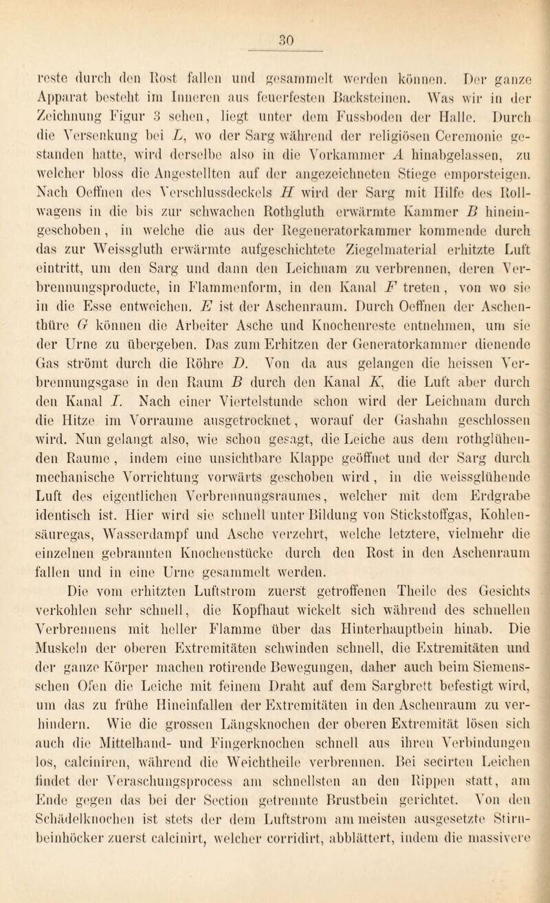 roste durch den Itost fallen und gesammelt werden können. Der ganze Apparat besteht im Inneren aus feuerfesten Backsteinen. Was wir in der Zeichnung Figur 3 sehen, liegt unter dem Fussboden der Halle. Durch die Versenkung bei L, wo der Sarg während der religiösen Ceremonie ge¬ standen hatte, wird derselbe also in die Vorkammer A hinabgelassen, zu welcher bloss die Angestellten auf der angezeichneten Stiege emporsteigen. Nach Ooffnen des Verschlussdeckels II wird der Sarg mit Hilfe des Roll¬ wagens in die bis zur schwachen Rothgluth erwärmte Kammer D hinein¬ geschoben , in welche die aus der Regeneratorkammer kommende durch das zur Weissgluth erwärmte aufgeschichtete Ziegelmaterial erhitzte Luft eintritt, um den Sarg und dann den Leichnam zu verbrennen, deren Ver- brennungsproducte, in Flammenform, in den Kanal F treten, von wo sie in die Esse entweichen. E ist der Aschenraum. Durch Offnen der Aschen- thüre 0 können die Arbeiter Asche und Knochenreste entnehmen, um sie der Urne zu übergeben. Das zum Erhitzen der Generatorkammer dienende Gas strömt durch die Röhre D. Von da aus gelangen die heissen Ver¬ brennungsgase in den Raum B durch den Kanal K, die Luft aber durch den Kanal I. Nach einer Viertelstunde schon wird der Leichnam durch die Hitze im Vorraume ausgetrocknet, worauf der Gashahn geschlossen wird. Nun gelangt also, wie schon gesagt, die Leiche aus dem rothgltihen- den Raume, indem eine unsichtbare Klappe geöffnet und der Sarg durch mechanische Vorrichtung vorwärts geschoben wird , in die weissglühende Luft des eigentlichen Verbrennungsraumes, welcher mit dem Erdgrabe identisch ist. Hier wird sie schnell unter Bildung von Stickstoffgas, Kohlen¬ säuregas, Wasserdampf und Asche verzehrt, welche letztere, vielmehr die einzelnen gebrannten Knochenstücke durch den Rost in den Aschenraum fallen und in eine Urne gesammelt werden. Die vom erhitzten Luftstrom zuerst getroffenen Theilc des Gesichts verkohlen sehr schnell, die Kopfhaut wickelt sich während des schnellen Verbrennens mit heller Flamme über das Hinterhauptbein hinab. Die Muskeln der oberen Extremitäten schwinden schnell, die Extremitäten und der ganze Körper machen rotirende Bewegungen, daher auch beim Siemens- schen Ofen die Leiche mit feinem Draht auf dem Sargbrett befestigt wird, um das zu frühe Hineinfallen der Extremitäten in den Aschenraum zu ver¬ hindern. Wie die grossen Längsknochen der oberen Extremität lösen sich auch die Mittelhand- und Fingerknochen schnell aus ihren Verbindungen los, calciniren, während die Weichtheile verbrennen. Bei secirten Leichen findet der Veraschungsprocess am schnellsten an den Rippen statt, am Ende gegen das bei der Section getrennte Brustbein gerichtet. Von den Schädelknochen ist stets der dem Luftstrom am meisten ausgesetzte Stirn¬ beinhücker zuerst calcinirt, welcher corridirt, abblättert, indem die massivere