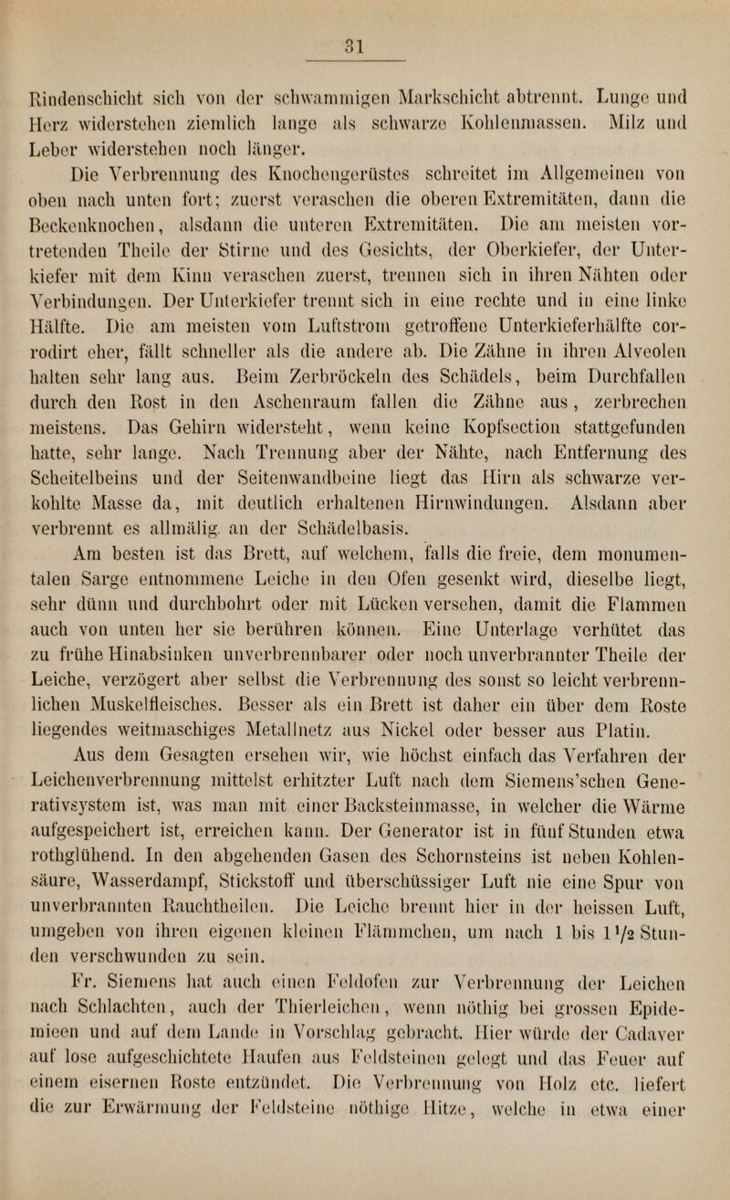 Rindenschicht sich von der schwammigen Markschicht abtrennt. Lunge und Herz widerstehen ziemlich lange als schwarze Kohlenmassen. Milz und Leber widerstehen noch länger. Die Verbrennung des Knochengerüstes schreitet im Allgemeinen von oben nach unten fort; zuerst veraschen die oberen Extremitäten, dann die Beckenknochen, alsdann die unteren Extremitäten. Die am meisten vor¬ tretenden Theile der Stirne und des Gesichts, der Oberkiefer, der Unter¬ kiefer mit dem Kinn veraschen zuerst, trennen sich in ihren Nähten oder Verbindungen. Der Unterkiefer trennt sich in eine rechte und in eine linke Hälfte. Die am meisten vom Luftstrom getroffene Unterkieferhälfte cor- rodirt eher, fällt schneller als die andere ab. Die Zähne in ihren Alveolen halten sehr lang aus. Beim Zerbröckeln des Schädels, beim Durchfallen durch den Rost in den Aschenraum fallen die Zähne aus, zerbrechen meistens. Das Gehirn widersteht, wenn keine Kopfsection stattgefunden hatte, sehr lange. Nach Trennung aber der Nähte, nach Entfernung des Scheitelbeins und der Seitenwandbeine liegt das Hirn als schwarze ver¬ kohlte Masse da, mit deutlich erhaltenen Hirnwindungen. Alsdann aber verbrennt es alliuälig. an der Schädelbasis. Am besten ist das Brett, auf welchem, falls die freie, dem monumen¬ talen Sarge entnommene Leiche in den Ofen gesenkt wird, dieselbe liegt, sehr dünn und durchbohrt oder mit Lücken versehen, damit die Flammen auch von unten her sie berühren können. Eine Unterlage verhütet das zu frühe Hinabsinken unverbrennbarer oder noch unverbrannter Theile der Leiche, verzögert aber selbst die Verbrennung des sonst so leicht verbrenn¬ lichen Muskelfleisches. Besser als ein Brett ist daher ein über dem Roste liegendes weitmaschiges Metallnetz aus Nickel oder besser aus Platin. Aus dem Gesagten ersehen wir, wie höchst einfach das Verfahren der Leichenverbrennung mittelst erhitzter Luft nach dem Siemens’schen Gene¬ rativsystem ist, was man mit einer Backsteinmasse, in welcher die Wärme aufgespeichert ist, erreichen kann. Der Generator ist in fünf Stunden etwa rothgliikend. In den abgehenden Gasen dos Schornsteins ist neben Kohlen¬ säure, Wasserdampf, Stickstoff und überschüssiger Luft nie eine Spur von unverbrannten Rauchtheilen. Die Leiche brennt hier in der heissen Luft, umgeben von ihren eigenen kleinen Flämmcken, um nach 1 bis U/s Stun¬ den verschwunden zu sein. Fr. Siemens hat auch einen Feldofen zur Verbrennung der Leichen nach Schlachten, auch der Thierleichen, wenn nöthig bei grossen Epide- raieen und auf dem Lande in Vorschlag gebracht. Hier würde der Cadaver auf lose aufgeschichtete Haufen aus Feldsteinen gelegt und das Feuer auf einem eisernen Roste entzündet. Die Verbrennung von Holz etc. liefert die zur Erwärmung der Feldsteine nöthige Hitze, welche in etwa einer