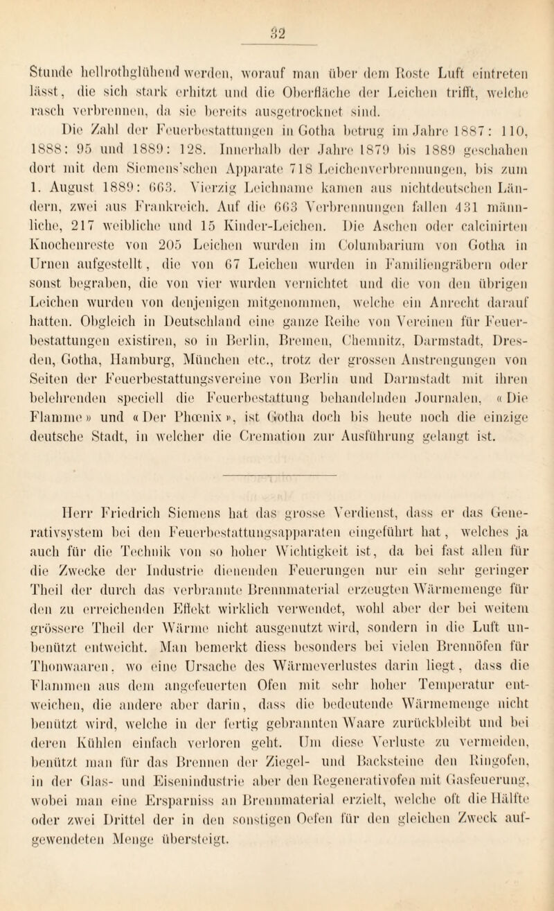 Stunde hellrothglühend werden, worauf man über dem Roste Luft eintreten lässt, die sich stark erhitzt und die Oberfläche der Leichen trifft, welche rasch verbrennen, da sie bereits ausgetrocknet sind. Die Zahl der Feuerbestattungen in Gotha betrug im Jahre 1887: 110, 1888: 95 und 1889: 128. Innerhalb der Jahre 1879 bis 1889 geschahen dort mit dem Siemens’schen Apparate 718 Leichenverbrennungen, bis zum 1. August 1889: 003. Vierzig Leichname kamen aus nichtdeutschen Län¬ dern, zwei aus Frankreich. Auf die 603 Verbrennungen fallen 4 31 männ¬ liche, 217 weibliche und 15 Kindcr-Leichen. Die Aschen oder calcinirten Knochenreste von 205 Leichen wurden im Columbarium von Gotha in Urnen aufgestellt, die von 07 Leichen wurden in Familiengräbern oder sonst begraben, die von vier wurden vernichtet und die von den übrigen Leichen wurden von denjenigen mitgenommen, welche ein Anrecht darauf hatten. Obgleich in Deutschland eine ganze Reihe von Vereinen für Feuer¬ bestattungen existiren, so in Berlin, Bremen, Chemnitz, Darmstadt, Dres¬ den, Gotha, Hamburg, München etc., trotz der grossen Anstrengungen von Seiten der Feuerbestattungsvereine von Berlin und Darmstadt mit ihren belehrenden speciell die Feuerbestattung behandelnden Journalen. «Die Flamme» und «Der Phoenix», ist Gotha doch bis heute noch die einzige deutsche Stadt, in welcher die Cremation zur Ausführung gelangt ist. Herr Friedrich Siemens hat das grosse Verdienst, dass er das Gene- rativsystem bei den Feuerbestattungsapparaten eingeführt hat, welches ja auch für die Technik von so hoher Wichtigkeit ist, da bei fast allen für die Zwecke der Industrie dienenden Feuerungen nur ein sehr geringer Theil der durch das verbrannte Brennmaterial erzeugten 'Wärmemenge für den zu erreichenden Effekt, wirklich verwendet, wohl aber der bei weitem grössere Theil der Wärme nicht ausgenutzt wird, sondern in die Luft un- benützt entweicht. Man bemerkt diess besonders bei vielen Brennöfen für Thonwaaren, wo eine Ursache des Wärmeverlustes darin liegt, dass die Flammen aus dem angefeuerten Ofen mit sehr hoher Temperatur ent¬ weichen, die andere aber darin, dass die bedeutende Wärmemenge nicht benützt wird, welche in der fertig gebrannten Waare zurückbleibt und bei deren Kühlen einfach verloren geht. Um diese Verluste zu vermeiden, benützt man für das Brennen der Ziegel- und Backsteine den Ringofen, in der Glas- und Eisenindustrie aber den Regenerativofen mit Gasfeuerung, wobei man eine Ersparniss an Brennmaterial erzielt, welche oft die Hälfte oder zwei Drittel der in den sonstigen Ocfen für den gleichen Zweck aul¬ gewendeten Menge übersteigt.