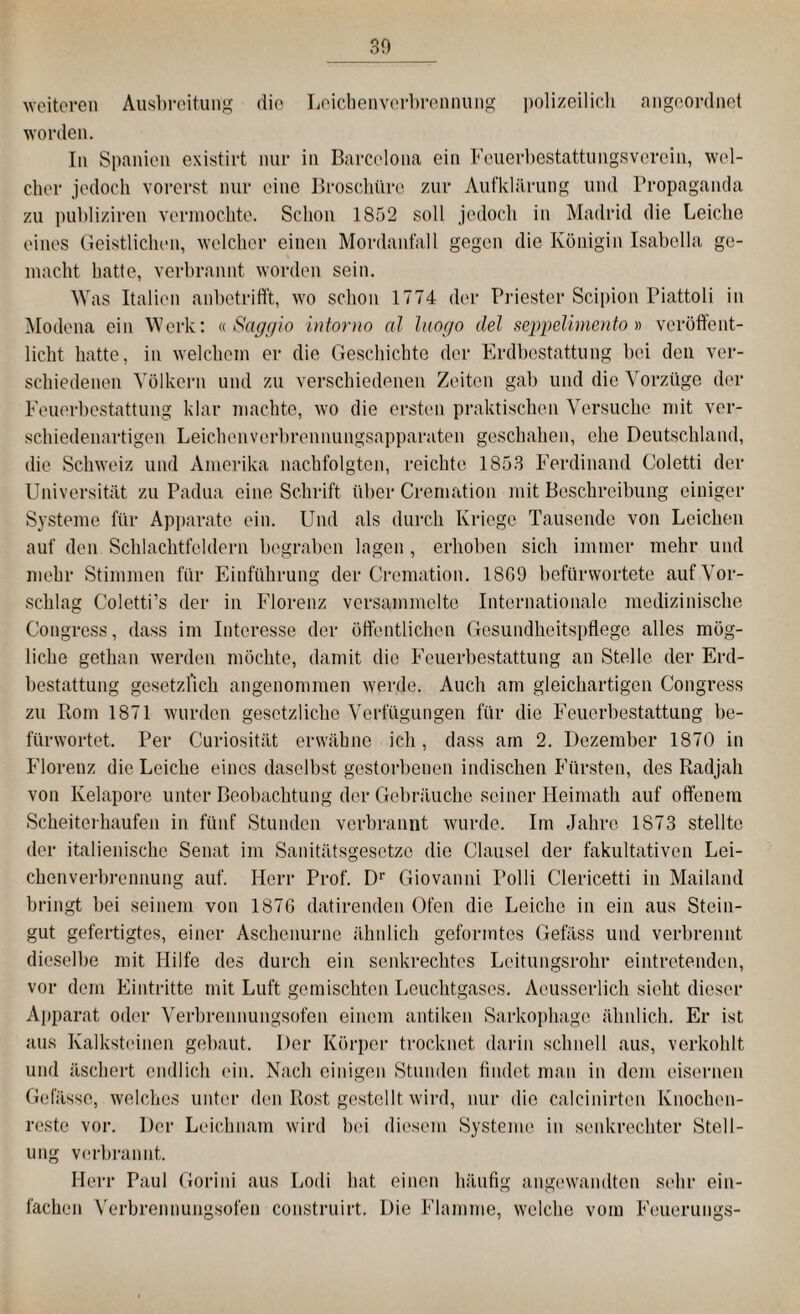 BO weiteren Ausbreitung die Leichenverbrennung polizeilich angeordnet worden. In Spanien existirt nur in Barcelona ein Feuerbestattungsveroin, wel¬ cher jedoch vorerst nur eine Broschüre zur Aufklärung und Propaganda zu publiziren vermochte. Schon 1852 soll jedoch in Madrid die Leiche eines Geistlichen, welcher einen Mordanfall gegen die Königin Isabolla ge¬ macht hatte, verbrannt worden sein. Was Italien anbetrifft, wo schon 1774 der Priester Scipion Piattoli in Modena ein Werk: «Sage/io intorno al luogo del seppelirnento» veröffent¬ licht hatte, in welchem er die Geschichte der Erdbestattung bei den ver¬ schiedenen Völkern und zu verschiedenen Zeiten gab und die Vorzüge der Feuerbestattung klar machte, wo die ersten praktischen Versuche mit ver¬ schiedenartigen Leichenverbrennungsapparaten geschahen, ehe Deutschland, die Schweiz und Amerika nachfolgten, reichte 1853 Ferdinand Coletti der Universität zu Padua eine Schrift über Cremation mit Beschreibung einiger Systeme für Apparate ein. Und als durch Kriege Tausende von Leichen auf den Schlachtfeldern begraben lagen, erhoben sich immer mehr und mehr Stimmen für Einführung der Cremation. 1869 befürwortete auf Vor¬ schlag Coletti’s der in Florenz versammelte Internationale medizinische Congress, dass im Interesse der öffentlichen Gesundheitspflege alles mög¬ liche gethan werden möchte, damit die Feuerbestattung an Stelle der Erd¬ bestattung gesetzlich angenommen werde. Auch am gleichartigen Congress zu Rom 1871 wurden gesetzliche Verfügungen für die Feuerbestattung be¬ fürwortet. Per Curiosität erwähne ich, dass am 2. Dezember 1870 in Florenz die Leiche eines daselbst gestorbenen indischen Fürsten, des Radjah von Kelapore unter Beobachtung der Gebräuche seiner Heimath auf offenem Scheiterhaufen in fünf Stunden verbrannt wurde. Im Jahre 1873 stellte der italienische Senat im Sanitätsgesetze die Clausei der fakultativen Lei¬ chenverbrennung auf. Herr Prof. Dr Giovanni Polli Clericetti in Mailand bringt bei seinem von 1876 datirenden Ofen die Leiche in ein aus Stein¬ gut gefertigtes, einer Aschenurnc ähnlich geformtes Gefäss und verbrennt dieselbe mit Hilfe des durch ein senkrechtes Leitungsrohr eintretenden, vor dem Eintritte mit Luft gemischten Leuchtgases. Aeusserlich sieht dieser Apparat oder Verbrennungsofen einem antiken Sarkophage ähnlich. Er ist aus Kalksteinen gebaut. Der Körper trocknet darin schnell aus, verkohlt und äschert endlich ein. Nach einigen Stunden findet man in dem eisernen Gefässe, welches unter den Rost gestellt wird, nur die calcinirten Knochen¬ reste vor. Der Leichnam wird bei diesem Systeme in senkrechter Stell¬ ung verbrannt. Herr Paul Gorini aus Lodi hat einen häufig angewandten sehr ein¬ fachen Verbrennungsofen construirt. Die Flamme, welche vom Feuerungs-