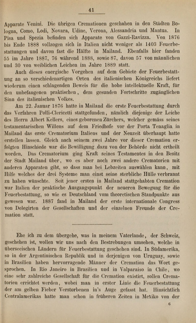 Apparate Venini. Die übrigen Cremationen geschahen in den Städten Bo¬ logna, Como, Lodi, Novara, Udinc, Verona, Alessandria und Mantua. In Pisa und Spezia befinden sich Apparate von Gazzi-Ravizza. Von 1870 bis Ende 1888 vollzogen sich in Italien nicht weniger als 1403 Feuerbe¬ stattungen und davon fast die Hälfte in Mailand. Ebenfalls hier fanden 55 im Jahre 1887, 76 während 1888, sowie 87, davon 57 von männlichen und 30 von weiblichen Leichen im Jahre 1889 statt. Auch dieses energische Vorgehen auf dem Gebiete der Feuerbestatt¬ ung an so verschiedenartigen Orten des italienischen Königreichs liefert wiederum einen schlagenden Beweis für die hohe intellektuelle Kraft, für den unbefangenen praktischen, dem gesunden Fortschritte zugänglichen Sinn des italienischen Volkes. Am 22. Januar 1870 hatte in Mailand die erste Feuerbestattung durch das Verfahren Polli-Clericetti stattgefunden, nämlich diejenige der Leiche des Herrn Albert Kellers, eines geborenen Zürchers, welcher gemäss seines testamentarischen Willens auf dem Friedhofe vor der Porta Tenaglia in Mailand das erste Crematorium Italiens und der Neuzeit überhaupt hatte erstellen lassen. Gleich nach seinem zwei Jahre vor dieser Cremation er¬ folgten Hinschiede war die Bewilligung dazu von der Behörde nicht ertheilt worden. Das Crematorium ging Kraft seines Testamentes in den Besitz der Stadt Mailand über, wo es aber noch zwei andere Crematorien mit anderen Apparaten gibt, so dass man bei Lebzeiten auswählen kann, mit Hilfe welches der drei Systeme man einst seine sterbliche Hülle verbrannt zu haben wünschte. Seit jener ersten in Mailand stattgehabten Cremation war Italien der praktische Ausgangspunkt der neueren Bewegung für die Feuerbestattung, so wie es Deutschland vom theoretischen Standpunkte aus gewesen war. 1887 fand in Mailand der erste internationale Congress von Delegirten der Gesellschaften und der einzelnen Freunde der Cre¬ mation statt. Ehe ich zu dem übergehe, was in meinem Vaterlande, der Schweiz, geschehen ist, wollen wir uns nach den Bestrebungen umsehen, welche in überseeischen Ländern für Feuerbestattung geschehen sind. In Südamerika, so in der Argentinischen Republik und in derjenigen von Uruguay, sowie in Brasilien haben hervorragende Männer der Cremation das Wort ge¬ sprochen. In Rio Janeiro in Brasilien und in Valparaiso in Chile, wo eine sehr zahlreiche Gesellschaft für die Cremation existirt, sollen Crema¬ torien errichtet werden, wobei man in erster Linie die Feuerbestattung der am gelben Fieber Verstorbenen in’s Auge gefasst hat. Hinsichtlich Centralamerikas hatte man schon in früheren Zeiten in Mefciko von der 6