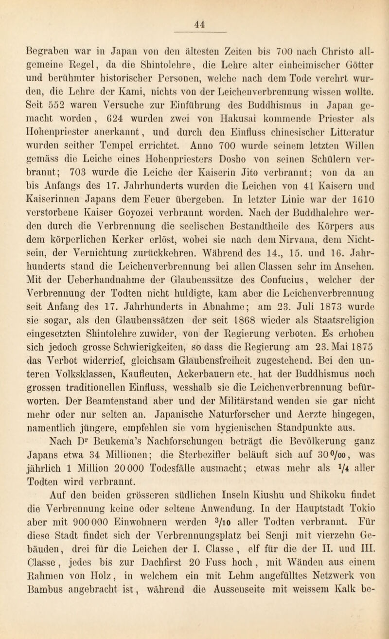 Begraben war in Japan von den ältesten Zeiten bis 700 nach Christo all¬ gemeine Regel, da die Shintolehre, die Lehre alter einheimischer Götter und berühmter historischer Personen, welche nach dem Tode verehrt wur¬ den, die Lehre der Kami, nichts von der Leichenverbrennung wissen wollte. Seit 552 waren Versuche zur Einführung des Buddhismus in Japan ge¬ macht worden, G24 wurden zwei von Ilakusai kommende Priester als Hohenpriester anerkannt, und durch den Einfluss chinesischer Litteratur wurden seither Tempel errichtet. Anno 700 wurde seinem letzten Willen gemäss die Leiche eines Hohenpriesters Dosho von seinen Schülern ver¬ brannt; 703 wurde die Leiche der Kaiserin Jito verbrannt; von da an bis Anfangs des 17. Jahrhunderts wurden die Leichen von 41 Kaisern und Kaiserinnen Japans dem Feuer übergeben. In letzter Linie war der 1610 verstorbene Kaiser Goyozei verbrannt worden. Nach der Buddhalehre wer¬ den durch die Verbrennung die seelischen Bestandtheile des Körpers aus dem körperlichen Kerker erlöst, wobei sie nach dem Nirvana, dem Nicht¬ sein, der Vernichtung zurückkehren. Während des 14., 15. und 16. Jahr¬ hunderts stand die Leichenverbrennung bei allen Classen sehr im Ansehen. Mit der Ueberhandnahme der Glaubenssätze des Confucius, welcher der Verbrennung der Todten nicht huldigte, kam aber die Leichenverbrennung seit Anfang des 17. Jahrhunderts in Abnahme; am 23. Juli 1873 wurde sie sogar, als den Glaubenssätzen der seit 1868 wieder als Staatsreligion eingesetzten Shintolehre zuwider, von der Regierung verboten. Es erhoben sich jedoch grosse Schwierigkeiten, so dass die Regierung am 23. Mai 1875 das Verbot widerrief, gleichsam Glaubensfreiheit zugestehend. Bei den un¬ teren Volksklassen, Kaufleuten, Ackerbauern etc. hat der Buddhismus noch grossen traditionellen Einfluss, wesshalb sie die Leichenverbrennung befür¬ worten. Der Beamtenstand aber und der Militärstand wenden sie gar nicht mehr oder nur selten an. Japanische Naturforscher und Aerzte hingegen, namentlich jüngere, empfohlen sie vom hygienischen Standpunkte aus. Nach Dr Bcukema’s Nachforschungen beträgt die Bevölkerung ganz Japans etwa 34 Millionen; die Sterbeziffer beläuft sich auf 30°/oo, was jährlich 1 Million 20 000 Todesfälle ausmacht; etwas mehr als V4 aller Todten wird verbrannt. Auf den beiden grösseren südlichen Inseln Kiusliu und Shikoku findet die Verbrennung keine oder seltene Anwendung. In der Hauptstadt Tokio aber mit 900 000 Einwohnern werden 3/io aller Todten verbrannt. Für diese Stadt findet sich der Verbrennungsplatz bei Senji mit vierzehn Ge¬ bäuden , drei für die Leichen der I. Classe , elf für die der II. und III. Classe, jedes bis zur Dachfirst 20 Fuss hoch, mit Wänden aus einem Rahmen von Holz, in welchem ein mit Lehm ungefülltes Netzwerk von Bambus angebracht ist, während die Ausscnseite mit weissem Kalk bc-