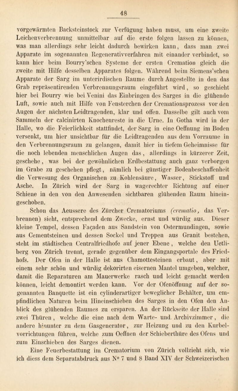 vorgewärmten Backsteinstock zur Verfügung haben muss, um eine zweite Leichenverbrennung unmittelbar auf die erste folgen lassen zu können, was man allerdings sehr leicht dadurch bewirken kann, dass man zwei Apparate im sogenannten Regenerativverfahren mit einander verbindet, so kann hier beim Bourry’schcn Systeme der ersten Cremation gleich die zweite mit Hilfe desselben Apparates folgen. Während beim Siemcns’schen Apparate der Sarg im unterirdischen Raume durch Angestellte in den das Grab repräsentirenden Verbrennungsraum eingeführt wird, so geschieht hier bei Bourry wie bei Venini das Einbringen des Sarges in die glühende Luft, sowie auch mit Hilfe von Fenstorchen der Cremationsprozess vor den Augen der nächsten Leidtragenden, klar und offen. Dasselbe gilt auch vom Sammeln der calcinirten Knochenreste in die Urne. In Gotha wird in der Halle, wo die Feierlichkeit stattfindet, der Sarg in eine Oeffnung im Boden versenkt, um hier unsichtbar für die Leidtragenden aus dem Vorraume in den Verbrennungsraum zu gelangen, damit hier in tiefem Geheimnisse für die noch lebenden menschlichen Augen das, allerdings in kürzerer Zeit, geschehe, was bei der gewöhnlichen Erdbestattung auch ganz verborgen im Grabe zu geschehen pflegt, nämlich bei günstiger Bodenbeschaffenheit die Verwesung des Organischen zu Kohlensäure, Wasser, Stickstoff und Asche. In Zürich wird der Sarg in wagerechter Richtung auf einer Schiene in den von den Anwesenden sichtbaren glühenden Raum hinein¬ geschoben. Schon das Aeussere des Zürcher Crematoriums (crernatio, das Ver¬ brennen) sieht, entsprechend dem Zwecke, ernst und würdig aus. Dieser kleine Tempel, dessen Fagaden aus Sandstein von Ostermundingen, sowie aus Cementsteinen und dessen Sockel und Treppen aus Granit bestehen, steht im städtischen Centralfriedhofe auf jener Ebene , welche den Uetli- berg von Zürich trennt, gerade gegenüber dem Eingangsportale des Fried¬ hofs. Der Ofen in der Halle ist aus Chamottesteinen erbaut, aber mit einem sehr schön und würdig dekorirten eisernen Mantel umgeben, welcher, damit die Reparaturen am Mauerwerke rasch und leicht gemacht werden können, leicht demontirt werden kann. Vor der Ofenöft’nung auf der so¬ genannten Banquette ist ein cylinderartiger beweglicher Behälter, um em¬ pfindlichen Naturen beim Hineinschieben des Sarges in den Ofen den An¬ blick des glühenden Raumes zu ersparen. An der Rückseite der Halle sind zwei Thüren, welche die eine nach dem Warte- und Archivzimmer, die andere hinunter zu dem Gasgenerator, zur Heizung und zu den Kurbel¬ vorrichtungen führen, welche zum Oeffnen der Schieberthüre des Ofens und zum Einschieben des Sarges dienen. Eine Feuerbestattung im Creraatorium von Zürich vollzieht sich, wie ich diess dem Separatabdruck aus N° 7 und 8 Band XIV der Schweizerischen