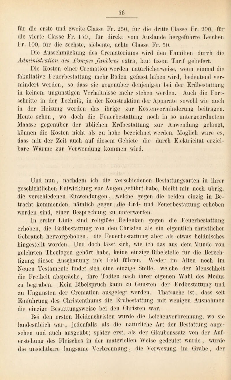 für die erste und zweite Classe Fr. 250, für die dritte Classc Fr. 200, für die vierte Classe Fr. 150, für direkt vom Auslande hergeführte Leichen Fr. 100, für die sechste, siebente, achte Classe Fr. 50. Die Ausschmückung des Crematoriums wird den Familien durch die Administration des Pompes funebres extra, laut fixem Tarif geliefert. Die Kosten einer Cromation werden natürlicherweise, wenn einmal die fakultative Feuerbestattung mehr Boden gefasst haben wird, bedeutend ver¬ mindert werden, so dass sic gegenüber denjenigen bei der Erdbestattung in keinem ungünstigen Verhältnisse mehr stehen werden. Auch die Fort¬ schritte in der Technik, in der Konstruktion der Apparate sowohl wie auch in der Heizung werden das ihrige zur Kostenverminderung beitragen. Heute schon , wo doch die Feuerbestattung noch in so untergeordnetem Maasse gegenüber der üblichen Erdbestattung zur Anwendung gelangt, können die Kosten nicht als zu hohe bezeichnet werden. Möglich wäre es, dass mit der Zeit auch auf diesem Gebiete die durch Elektricität erziel¬ bare Wärme zur Verwendung kommen wird. Und nun, nachdem ich die verschiedenen Bestattungsarten in ihrer geschichtlichen Entwicklung vor Augen geführt habe, bleibt mir noch übrig, die verschiedenen Einwendungen , welche gegen die beiden einzig in Be¬ tracht kommenden, nämlich gegen die Erd- und Feuerbestattung erhoben worden sind, einer Besprechung zu unterwerfen. In erster Linie sind religiöse Bedenken gegen die Feuerbestattung erhoben, die Erdbestattung von den Christen als ein eigentlich christlicher Gebrauch hervorgehoben, die Feuerbestattung aber als etwas heidnisches hingestellt worden. Und doch lässt sich, wie ich das aus dem Munde von gelehrten Theologen gehört habe, keine einzige Bibelstelle für die Berech¬ tigung dieser Anschauung in’s Feld führen. Weder im Alten noch im Neuen Testamente findet sich eine einzige Stelle, welche der Menschheit die Freiheit abspräche, ihre Todten nach ihrer eigenen Wahl des Modus zu begraben. Kein Bibelspruch kann zu Gunsten der Erdbestattung und zu Ungunsten der Cremation ausgelegt werden. Thatsaehe ist, dass seit Einführung des Christenthums die Erdbestattung mit wenigen Ausnahmen die einzige Bestattungsweise bei den Christen war. Bei den ersten Heidenchristen wurde die Leichenverbrennung, wo sie landesüblich war, jedenfalls als die natürliche Art der Bestattung ange¬ sehen und auch ausgeübt; später erst, als der Glaubenssatz von der Auf¬ erstehung des Fleisches in der materiellen Weise gedeutet wurde , wurde die unsichtbare langsame Verbrennung, die Verwesung im Grabe, der