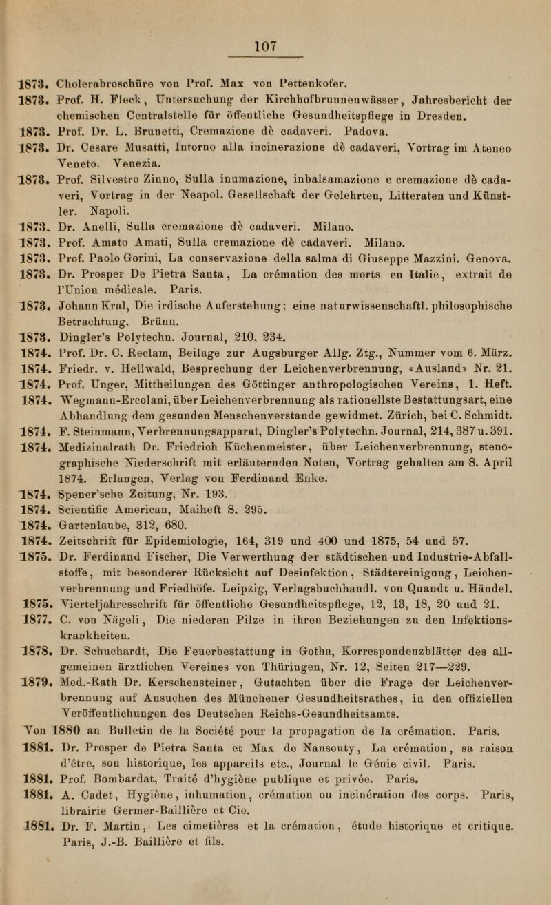 1873. Cholerabroschüre vou Prof. Max von Pettenkofer. 1873. Prof. H. Fleck, Untersuchung- der Kirchhofbruunenwiisser, Jahresbericht der chemischen Centralstelle für öffentliche Gesundheitspflege in Dresden. 1873. Prof. Dr. L. Hrunetti, Cremazione de cadaveri. Padova. 1873. Dr. Cesare Musatti, Intorno alla incinerazione dä cadaveri, Yortrag im Ateneo Veneto. Venezia. 1873. Prof. Silvestro Zinuo, Sulla inumazioue, inbalsamazione e cremazione d5 cada¬ veri, Vortrag in der Neapol. Gesellschaft der Gelehrten, Litteraten und Künst¬ ler. Napoli. 1873. Dr. Anelli, Sulla cremazione de cadaveri. Milano. 1573. Prof. Amato Amati, Sulla cremazione de cadaveri. Milano. 1873. Prof. Paolo Goriui, La conservazione della salma di Giuseppe Mazzini. Genova. 1873. Dr. Prosper De Pietra Santa , La cremation des morts en Italie, extrait de l’Union medicale. Paris. 1873. Johann Kral, Die irdische Auferstehung; eine naturwissenschaftl. philosophische Betrachtung. Brünn. 1S7S. Dingler’s Polytechn. Journal, 210, 234. 1874. Prof. Dr. C. Reclam, Beilage zur Augsburger Allg. Ztg., Nummer vom 6. März. 1574. Friedr. v. Hellwald, Besprechung der Leichenverbrennung, «Ausland» Nr. 21. 1874. Prof. Unger, Mittheilungen des Göttinger anthropologischen Vereins, 1. Heft. 1874. Wegmann-Ercolani, über Leichenverbrennuug als rationellste Bestattungsart, eine Abhandlung dem gesunden Menschenverstände gewidmet. Zürich, bei C. Schmidt. 1874. F. Steinmann, Verbreunungsapparat, Dingler’s Polytechn. Journal, 214, 387 u. 391. 1874. Medizinalrath Dr. Friedrich Küchenmeister, über Leichenverbrennung, steno¬ graphische Niederschrift mit erläuternden Noten, Vortrag gehalten am 8. April 1874. Erlangen, Verlag von Ferdinand Enke. 1874. Spener’sche Zeitung, Nr. 193. 1874. Scientific American, Maiheft S. 295. 1874. Gartenlaube, 312, 680. 1874. Zeitschrift für Epidemiologie, 164, 319 und 400 und 1875, 54 und 57. 1875. Dr. Ferdinand Fischer, Die Verwerthung der städtischen und Industrie-Abfall- Stoffe, mit besonderer Rücksicht auf Desinfektion, Städtereinigung, Leichen¬ verbrennung und Friedhöfe. Leipzig, Verlagsbuchhandl. von Quandt u. Händel. 1875. Vierteljahresschrift für öffentliche Gesundheitspflege, 12, 13, 18, 20 und 21. 1877. C. von Nägeli, Die niederen Pilze in ihren Beziehungen zu den Infektions¬ krankheiten. 1878. Dr. Schuchardt, Die Feuerbestattung in Gotha, Korrespondeuzblätter des all¬ gemeinen ärztlichen Vereines von Thüringen, Nr. 12, Seiten 217—229. 1879. Med.-Rath Dr. Kerschensteiner, Gutachten über die Frage der Leichenver¬ brennung auf Ansuchen des Münchener Gesundheitsrathes, in den offiziellen Veröffentlichungen des Deutschen Reichs-Gesundheitsamts. Von 1880 an Bulletin de la Societe pour la propagation de la cremation. Paris. 1881. Dr. Prosper de Pietra Santa et Max de Nansouty, La cremation, sa raison d’etre, son historique, les appareils etc., Journal le Genie civil. Paris. 1881. Prof. Bombardat, Traite d’hygieue publique et privee. Paris. 1881. A. Cadet, Hygiene, inhumation, cremation ou incineration des corps. Paris, librairie Germer-Bailliere et Cie. 1881. Dr. F. Martin, Les cimeti5res et la cremation, etude historique et critique. Paris, J.-B. Bailliere et fils.