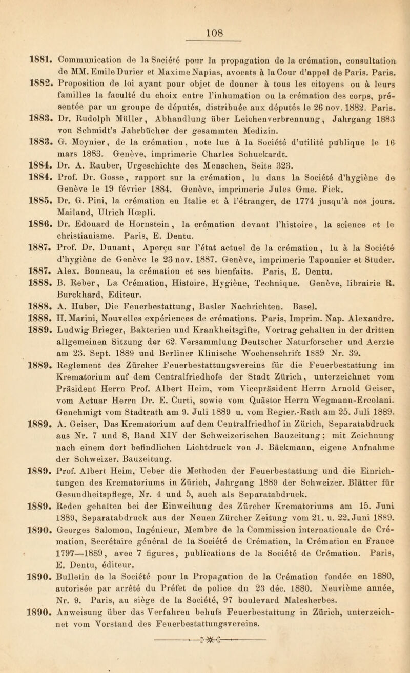 1881. Commuuication de ln, Societe pour la propagation de la cremation, consultation de MM. Emile Durier et Maxime Napias, avocats ä laCour d’appel de Paris. Paris. 18S2. Proposition de loi ayant pour objet de donner ä tous les citoyens ou ä leurs familles la faculto du choix entre l’inhumation ou la cremation des corps, pre- sentee par uu groupe de deputes, distribuöe aux deputes le 26 nov. 1882. Paris. 1888. Dr. Rudolph Müller, Abhandlung über Leichenverbrennung, Jahrgang 1883 von Schmidt’s Jahrbücher der gesummten Medizin. 1883. G. Moynier, de la cremation, note lue ä la Societe d’utilite publique le 16 mars 1883. Geneve, imprimerie Charles Schuckardt. 1884. Dr. A. Räuber, Urgeschichte des Menschen, Seite 323. 1884. Prof. Dr. Gosse, rapport sur la cremation, lu dans la Societe d’hygiene de Geneve le 19 fevrier 1884. Geneve, imprimerie Jules Gme. Fick. 18S5. Dr. G. Pini, la cremation en Italic et ä l’etranger, de 1774 jusqu’ä nos jours. Mailand, Ulrich Hcepli. 1886. Dr. Edouard de Hornstein, la cremation devant l’histoire, la Science et le christiauisme. Paris, E. Dentu. 1887. Prof. Dr. Duuant, Apercu sur l’etat actuel de la cremation, lu ä la Societe d’hygiöne de Geneve le 23 nov. 1887. Geneve, imprimerie Taponnier et Studer. 1887. Alex. Bonueau, la cremation et ses bienfaits. Paris, E. Dentu. 1858. B. Reber, La Cremation, Histoire, Hygiene, Techuique. Geneve, librairie R. Burckhard, Editeur. 1888. A. Huber, Die Feuerbestattung, Basler Nachrichten, Basel. 1888. H. Marini, Nouvelles experiences de crematious. Paris, Imprim. Kap. Alexandre. 1859. Ludwig Brieger, Bakterien und Krankheitsgifte, Vortrag gehalten in der dritten allgemeinen Sitzung der 62. Versammlung Deutscher Naturforscher und Aerzte am 23. Sept. 1889 und Berliner Klinische Wochenschrift 1889 Nr. 39. 1889. Reglement des Zürcher Feuerbestattungsvereins für die Feuerbestattung im Krematorium auf dem Centralfriedhofe der Stadt Zürich, unterzeichnet vom Präsident Herrn Prof. Albert Heim, vom Vicepräsident Herrn Arnold Geiser, vom Aotuar Herrn Dr. E. Curti, sowie vom Quästor Herrn Wegmann-Ercolani. Genehmigt vom Stadtrath am 9. Juli 1889 u. vom Regier.-Rath am 25. Juli 1889. 1889. A. Geiser, Das Krematorium auf dem Centralfriedhof in Zürich, Separatabdruck aus Nr. 7 und 8, Band XIV der Schweizerischen Bauzeituug; mit Zeichnung nach einem dort befindlichen Lichtdruck von J. Bäckmann, eigene Aufnahme der Schweizer. Bauzeituug. 1889. Prof. Albert Heim, Ueber die Methoden der Feuerbestattung und die Einrich¬ tungen des Krematoriums in Zürich, Jahrgang 1889 der Schweizer. Blätter für Gesundheitspflege, Nr. 4 und 5, auch als Separatabdruck. 1889. Reden gehalten bei der Einweihung des Zürcher Krematoriums am 15. Juni 1889, Separatabdruck aus der Neuen Zürcher Zeitung vom 21. u. 22. Juni 1889. 1890. Georges Salomou, Ingenieur, Membre de la Commission internationale de Cre¬ mation, Secretaire general de la Societe de Cremation, la Cremation en France 1797—1889, avec 7 figures, publications de la Societe de Cremation. Paris, E. Dentu, editeur. 1890. Bulletin de la Societe pour la Propagatiou de la Cremation foudee en 1880, autorisee par arrete du Prefet de police du 23 dec. 1880. Neuvierae annee, Nr. 9. Paris, au siege de la Societe, 97 boulevard Malesherbes. 1890. Anweisung über das Verfahren behufs Feuerbestattung in Zürich, unterzeich¬ net vom Vorstand des Feuerbestattungsvereins. v#4