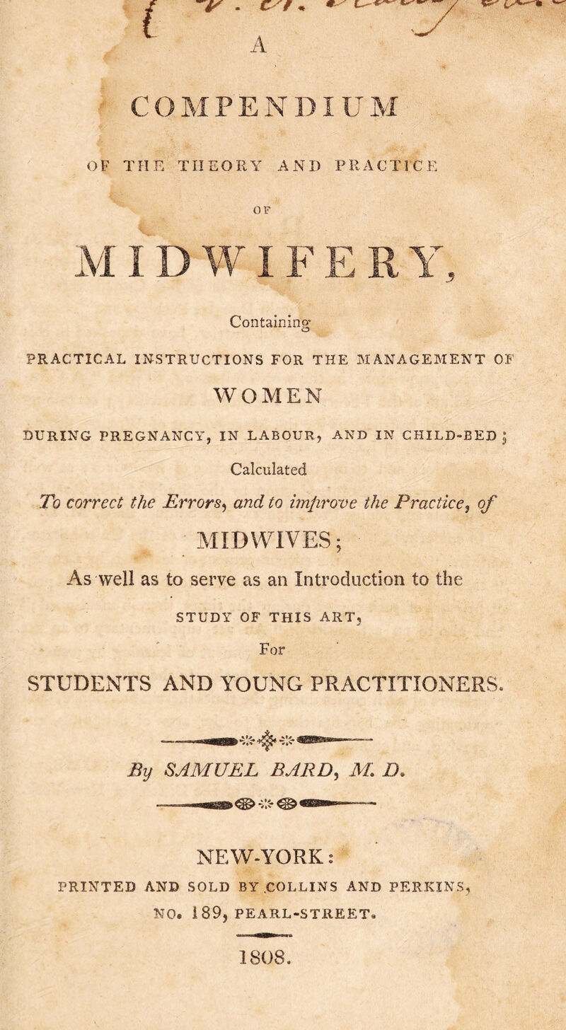 COMPENDIUM OF THE THEORY AND PRACTICE OF Containing’ PRACTICAL INSTRUCTIONS FOR THE MANAGEMENT OF WOMEN DURING PREGNANCY, IN LABOUR, AND IN CHILD-BED^ Calculated To correct the Errors^ and to imfirove the Practice, of MIDV¥1VES; As well as to serve as an Introduction to the STUDY OF THIS ART, For STUDENTS AND YOUNG PRACTITIONERS. By SAMUEL BARD, M. D, NEW-YORK t PRINTED AND SOLD BY .COLLINS AND PERKINS, NO. 189, PEARL-STREET. 1808