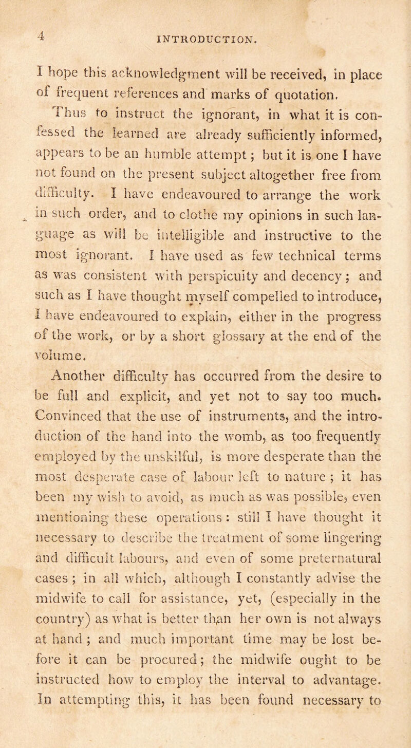 I hope this aeknowledgraent will be received, in place of frequent references and marks of quotation. 1 hus to instruct the ignorant, in what it is con- fessed the learned are already sufficiently informed, appears to be an humble attempt; but it is one 1 have not found on the present subject altogether free from difficulty. I have endeavoured to arrange the work in such order, and to clothe my opinions in such lan- guage as \yiii be intelligible and instructive to the most ignorant. I have used as few technical terms as was consistent with perspicuity and decency; and such as I have thought myself compelled to introduce, I have endeavoured to explain, either in the progress of the work, or by a short glossary at the end of the volume. Another difficulty has occurred from the desire to be full and explicit, and yet not to say too much. Convinced that the use of instruments, and the intro- duction of the hand into the womb, as too frequently employed by the unskilful, is more desperate than the most desperate case of labour left to nature ; it has been my wish to avoid, as much as was possible, even mentioning these operations : still I have thought it necessary to describe the treatment of some lingering and difficult labours, and even of some preternatural cases ; in all which, altliough I constantly advise the midwife to call for assistance, yet, (especially in the country) as what is better th,an her own is not always at hand ; and much important time may be lost be- fore it can be procured; the midwife ought to be instructed how to employ the interval to advantage. In attempting this, it has been found necessary to