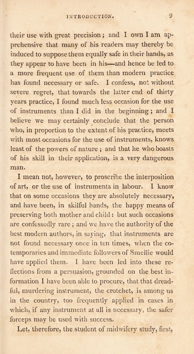 their use with great precision; and I own I am ap- prehensive that many of his readers may thereby be induced to suppose them equally safe in their hands, as they appear to have been in his—and hence be led to a more frequent use of them than modern practice has found necessary or safe. I confess, not without severe regret, that towards the latter end of thirty years practice, I found much less occasion for the use of instruments than I did in the beginning; and I believe we may certainly conclude that the person W'ho, in proportion to the extent of his practice, meets with most occasions for the use of instruments, knows least of the powers of nature ; and that he who boasts of his skill in their application, is a very dangerous man. I mean not, however, to proscribe the interposition of art, or the use of instruments in labour. I know that on some occasions they are absolutely necessary, and have been, in skilful hands, the happy means of preserving both mother and child ; but such occasions are confessedly rare ; and we have the authority of the best modern authors, in saying, that instruments are not found necessary once in ten times, when the co- temporaries and immediate followers of Smellie would have applied them. I have been led into these re- flections from a persuasion, grounded on the best in- formation I have been able to procure, that that dread- ful, murdering instrument, the crotchet, is among us in the country, too frequently applied in cases in which, if any instrument at all is necessary, the safer forceps may be used with success. Let, therefore, the student of midwifery study, first,