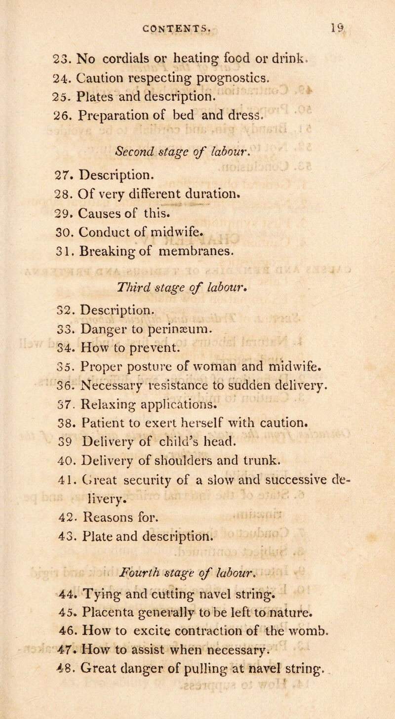 23. No cordials or heating food or drink. 24. Caution respecting prognostics. 25. Plates and description. 26. Preparation of bed and dress. Second stage of labour. 27. Description. 28. Of very different duration. 29. Causes of this. 30. Conduct of midwife. 31. Breaking of membranes. Third stage of labour* 32. Description. 33. Danger to perinasum. 34. How to prevent. 35. Proper posture of woman and midwife. 36. Necessary resistance to sudden delivery. 37. Relaxing applications. 38. Patient to exert herself with caution. 39 Delivery of child’s head. 40. Delivery of shoulders and trunk. 41. Great security of a slow and successive de- livery. 42. Reasons for. 43. Plate and description. Fourth stage of labour, 44. Tying and cutting navel string. 45. Placenta generally to be left to nature. 46. How to excite contraction of the womb. 47. How to assist when necessary * 48. Great danger of pulling at navel string.