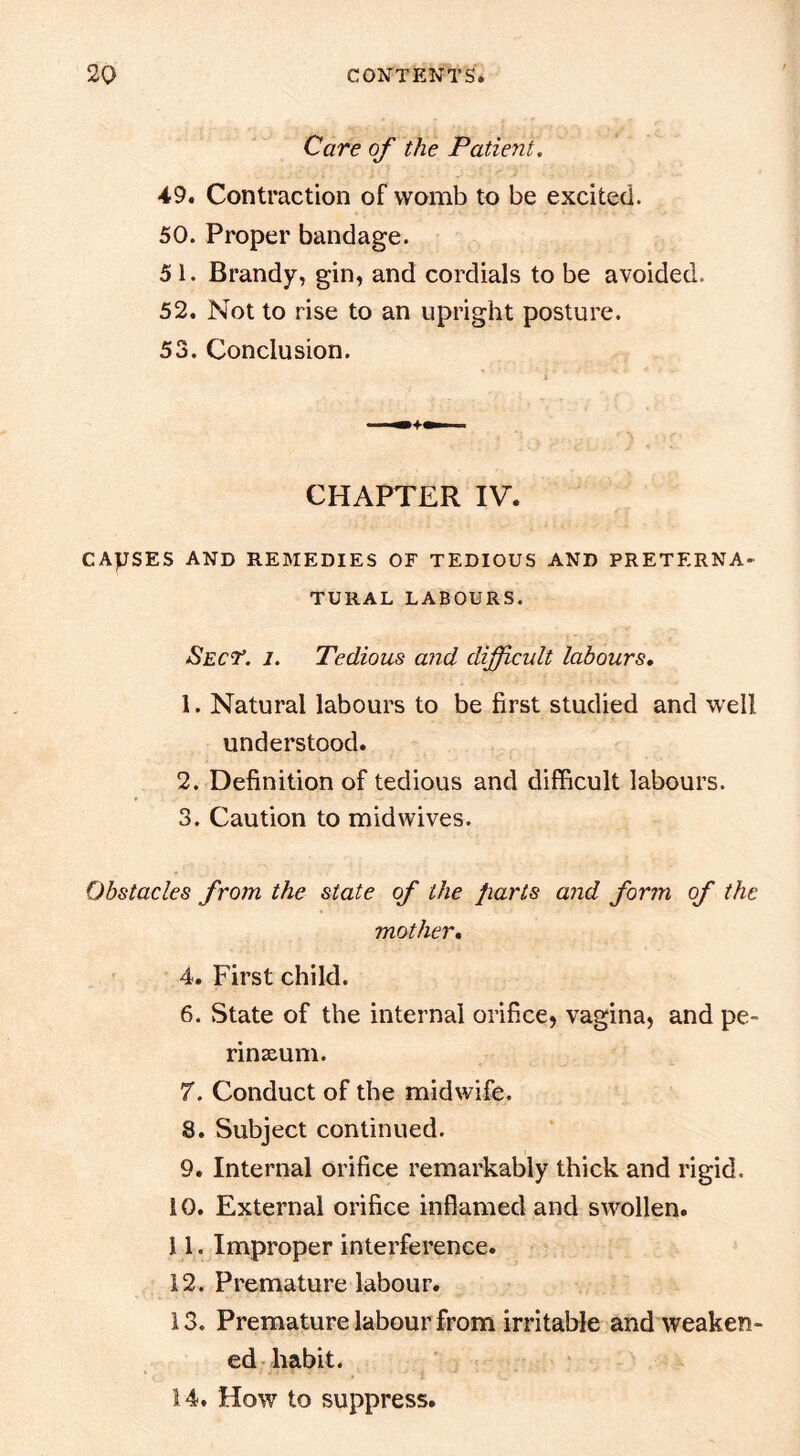 Care of the Patient, 49. Contraction of womb to be excited. 50. Proper bandage. 5 1. Brandy, gin, and cordials to be avoided. 52. Not to rise to an upright posture. 53. Conclusion. CHAPTER IV. CAUSES and remedies OF TEDIOUS AND PRETERNA- TURAL LABOURS. Sect’, j. Tedious and difficult labours, 1. Natural labours to be first studied and well understood. 2. Definition of tedious and difficult labours. 3. Caution to midwives. Obstacles from the state of the parts and form of the mother, 4. First child. 6. State of the internal orifice, vagina, and pe- rinseum. 7. Conduct of the midwife. 8. Subject continued. 9. Internal orifice remarkably thick and rigid. 10. External orifice inflamed and swollen. 11. Improper interference. 12. Premature labour. 13. Premature labour from irritable and weaken- ed habit. 14. How to suppress.