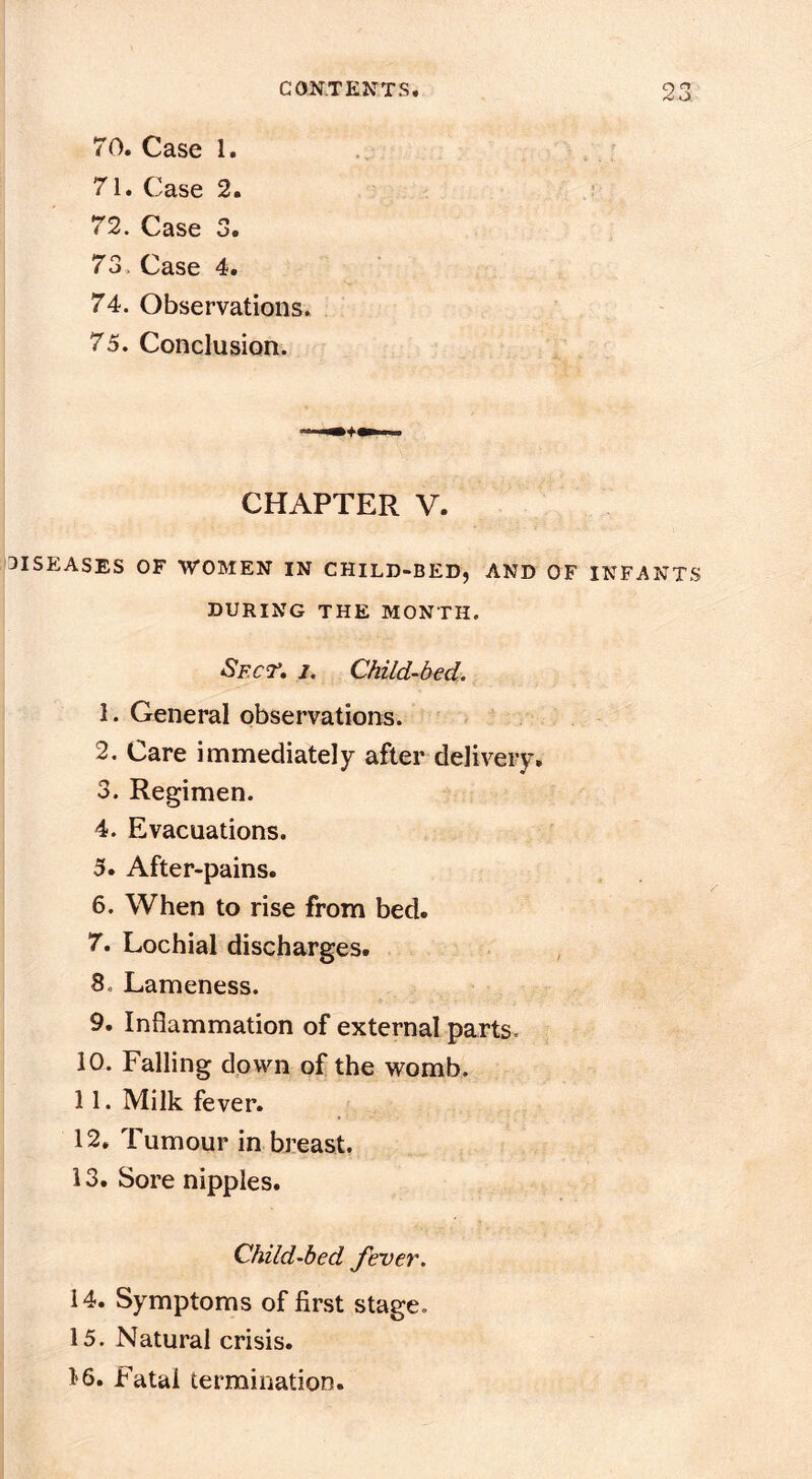 70. Case 1. 71. Case 2. 72. Case 3. 73. Case 4. 74. Observations. 75. Conclusion. CHAPTER V. DISEASES OF WOMEN IN CHiLD-BEDj AND OF INFANTS DURING THE MONTH. Spcr, I. Child-bed. 1. General observations. 2. Care immediately after delivery, 3. Regimen. 4. Evacuations. 5. After-pains. 6. When to rise from bed. 7. Lochial discharges. ^ 8. Lameness. 9. Inflammation of external parts. 10. Falling down of the womb. 11. Milk fever. 12. Tumour in breast. 13. Sore nipples. Child-bed fever. 14. Symptoms of first stage. 15. Natural crisis. 16. Fatal termination.