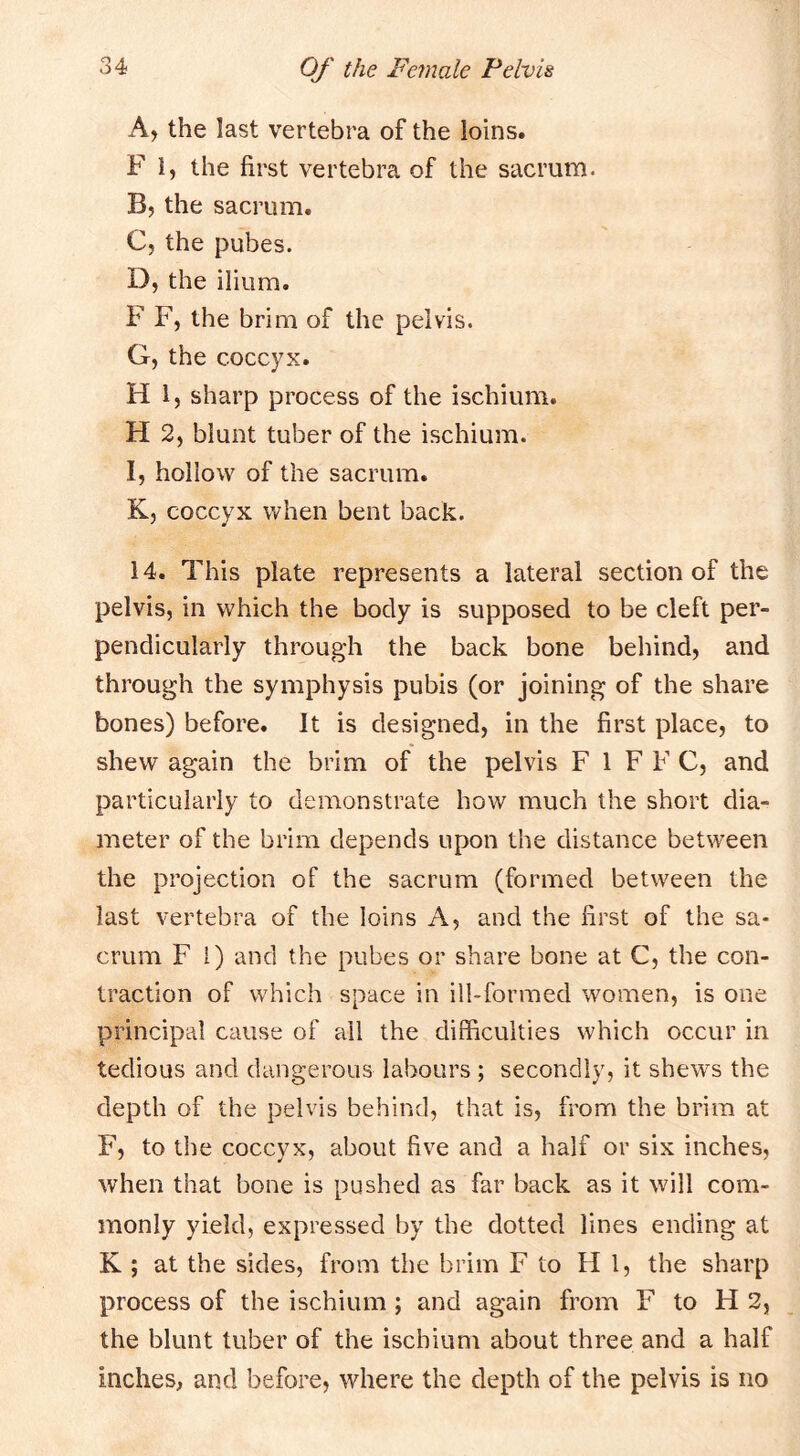 A, the last vertebra of the loins. F 1, the first vertebra of the sacrum. B, the sacrum. C, the pubes. D, the ilium. F F, the brim of the pelvis. G, the coccyx. H 1, sharp process of the ischium. H 2, blunt tuber of the ischium. I, hollow of the sacrum. K, coccyx when bent back. 14. This plate represents a lateral section of the pelvis, in which the body is supposed to be cleft per- pendicularly through the back bone behind, and through the symphysis pubis (or joining of the share bones) before. It is designed, in the first place, to shew again the brim of the pelvis F 1 F F C, and particularly to demonstrate how much the short dia- meter of the brim depends upon the distance between the projection of the sacrum (formed between the last vertebra of the loins A, and the first of the sa- crum F 1) and the pubes or share bone at C, the con- traction of which space in ill-formed women, is one principal cause of ail the difficulties which occur in tedious and dangerous labours ; secondly, it shews the depth of the pelvis behind, that is, from the brim at F, to the coccyx, about five and a half or six inches, when that bone is pushed as far back as it will com- monly yield, expressed by the dotted lines ending at K ; at the sides, from the brim F to Hi, the sharp process of the ischium; and again from F to H 2, the blunt tuber of the ischium about three and a half inches, and before, where the depth of the pelvis is no