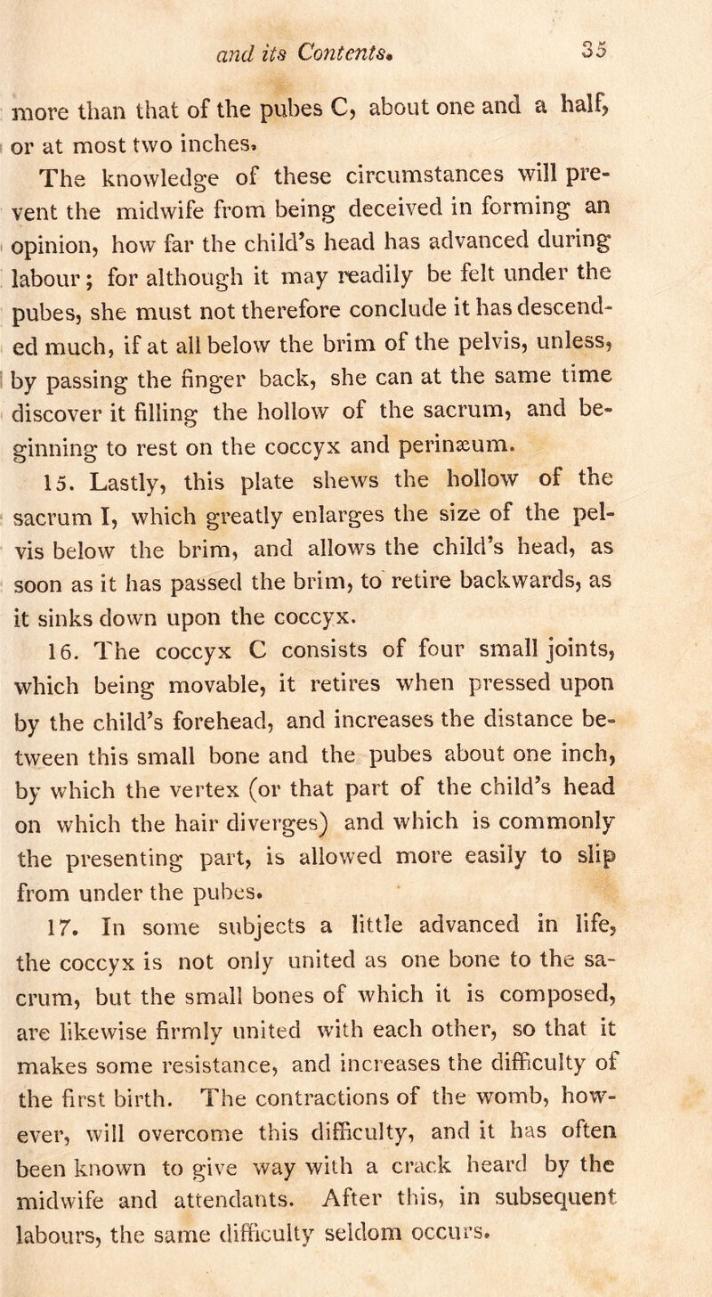 more than that of the pubes C? about one and a half> I or at most two inches. The knowledge of these circumstances will pre- vent the midwife from being deceived in forming an I opinion, how far the child’s head has advanced during labour; for although it may readily be felt under the pubes, she must not therefore conclude it has descend- ed much, if at all below the brim of the pelvis, unless, by passing the finger back, she can at the same time discover it filling the hollow of the sacrum, and be- ginning to rest on the coccyx and perinseum. 15. Lastly, this plate shews the hollow of the sacrum I, which greatly enlarges the size of the pel- vis below the brim, and allows the child’s head, as soon as it has passed the brim, to retire backwards, as it sinks down upon the coccyx. 16. The coccyx C consists of four small joints, which being movable, it retires when pressed upon by the child’s forehead, and increases the distance be- tween this small bone and the pubes about one inch, by which the vertex (or that part of the child’s head on which the hair diverges) and which is commonly the presenting part, is allowed more easily to slip from under the pubes. 17. In some subjects a little advanced in life, the coccyx is not only united as one bone to the sa- crum, but the small bones of which it is composed, are likewise firmly united with each other, so that it makes some resistance, and increases the difficulty of the first birth. The contractions of the womb, how- ever, will overcome this difficulty, and it has often been known to give way with a crack heard by the midwife and attendants. After this, in subsequent labours, the same difficulty seldom occurs.