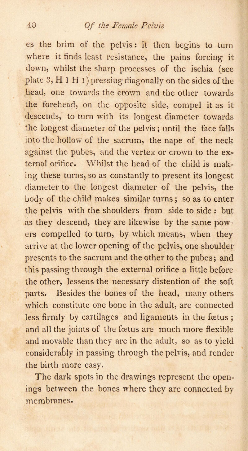 es the brim of the pelvis: it then begins to turn where it finds least resistance, the pains forcing it down, whilst the sharp processes of the ischia (see plate 3, H 1 H l) pressing diagonally on the sides of the head, one towards the crown and the other towards the forehead, on the opposite side, compel it as it descends, to turn with its longest diameter towards the longest diameter of the pelvis; until the face falls into the hollow of the sacrum, the nape of the neck against the pubes, and the vertex or crown to the ex- ternal orifice. Whilst the head of the child is mak- ing these turns, so as constantly to present its longest diameter to the longest diameter of the pelvis, the body of the child makes similar turns; so as to enter the pelvis with the shoulders from side to side : but as they descend, they are likewise by the same pow- ers compelled to turn, by which means, when they arrive at the lower opening of the pelvis, one shoulder presents to the sacrum and the other to the pubes; and this passing through the external orifice a little before the other, lessens the necessary distention of the soft parts. Besides the bones of the head, many others which constitute one bone in the adult, are connected less firmly by cartilages and ligaments in the fetus ; and all the joints of the fetus are much more flexible and movable than they are in the adult, so as to yield consideral>ly in passing through the pelvis, and render the birth more easy. The dark spots in the drawings represent the open- ings between the bones where they are connected by membranes.