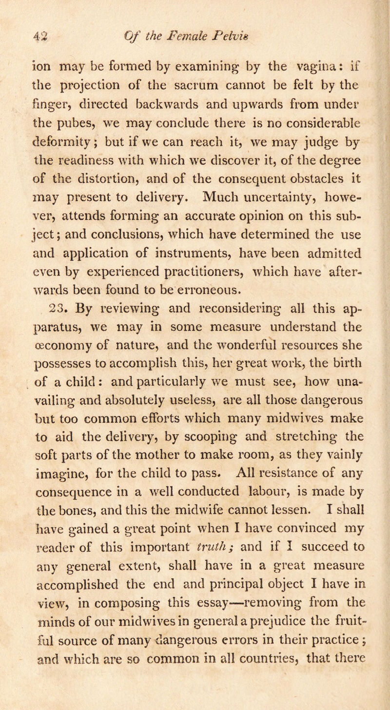 ion may be formed by examining by the vagina: if the projection of the sacrum cannot be felt by the finger, directed backwards and upwards from under the pubes, we may conclude there is no considerable deformity; but if we can reach it, we may judge by the readiness with which we discover it, of the degree of the distortion, and of the consequent obstacles it may present to delivery. Much uncertainty, howe- ver, attends forming an accurate opinion on this sub- ject ; and conclusions, which have determined the use and application of instruments, have been admitted even by experienced practitioners, which have after- wards been found to be erroneous. 23. By reviewing and reconsidering all this ap- paratus, we may in some measure understand the oeconomy of nature, and the wonderful resources she possesses to accomplish this, her great work, the birth of a child: and particularly we must see, how una- vailing and absolutely useless, are all those dangerous but too common efforts which many mid wives make to aid the delivery, by scooping and stretching the soft parts of the mother to make room, as they vainly imagine, for the child to pass. All resistance of any consequence in a well conducted labour, is made by the bones, and this the midwife cannot lessen. I shall have gained a great point when I have convinced my reader of this important truth; and if I succeed to any general extent, shall have in a great measure accomplished the end and principal object I have in view, in composing this essay—removing from the minds of our midwives in general a prejudice the fruit- ful source of many dangerous errors in their practice ; and which are so common in all countries, that there