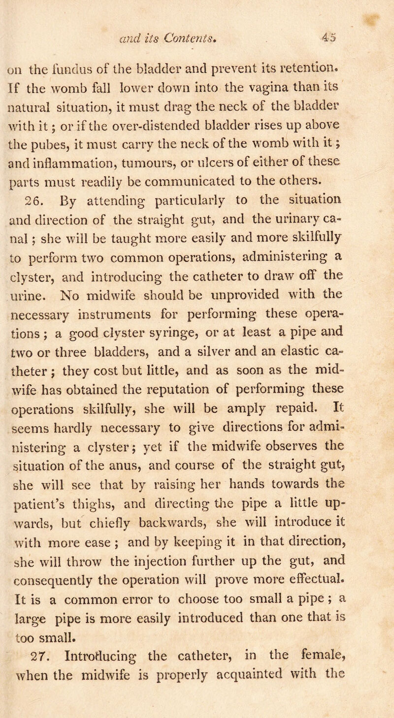 on the Hindus of the bladder and prevent its retention. If the womb fall lower down into the vagina than its natural situation, it must drag the neck of the bladder with it; or if the over-distended bladder rises up above the pubes, it must carry the neck of the womb with it; and inflammation, tumours, or ulcers of either of these parts must readily be communicated to the others. 26. By attending particularly to the situation and direction of the straight gut, and the urinary ca- nal ; she will be taught more easily and more skilfully to perform two common operations, administering a clyster, and introducing the catheter to draw off the urine. No midwife should be unprovided with the necessary instruments for performing these opera- tions ; a good clyster syringe, or at least a pipe and two or three bladders, and a silver and an elastic ca- theter ; they cost but little, and as soon as the mid- wife has obtained the reputation of performing these operations skilfully, she will be amply repaid. It seems hardly necessary to give directions for admi- nistering a clyster; yet if the midwife observes the situation of the anus, and course of the straight gut, she will see that by raising her hands towards the patient’s thighs, and directing the pipe a little up- wards, but chiefly backwards, she will introduce it with more ease ; and by keeping it in that direction, she will throw the injection further up the gut, and consequently the operation will prove more effectual. It is a common error to choose too small a pipe; a large pipe is more easily introduced than one that is too small. 27. Introducing the catheter, in the female, when the midwife is properly acquainted with the