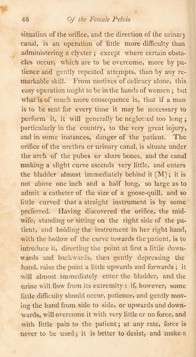 situation of the orifice, and the direction of the urinary canal, is an operation of little more difficulty than administering a clyster ; except where certain obsta- cles occur, which are to be overcome, more by pa- tience and gently repeated atten\pts, than by any re- markable skill. From motives of delicacy alone, this easy operation ought to be in the hands of women ; but what is of much more consequence is, that if a man is to be sent for every time it may be necessary to perform it, it will generally be neglected too long ; particularly in the country, to the very great injury, and in some instances, danger of the patient. The orifice of the urethra or urinary canal, is situate under the arch of the pubes or share bones, and the canal making a slight curve ascends very little, and enters the bladder almost immediately behind it (M) ; it is not above one inch and a half long, so large as to admit a catheter of the size of a goose-quill, and so little curved that a straight instrument is by some preferred. Having discovered the orifice, the mid- wife, standing or sitting on the right side of the pa- tient, and holding the instrument in her right hand, with the hollow of the curve towards the patient, is to introduce it, directing the point at first a little down- \vards and backwards, then gently depressing the hand, raise the point a little upwards and forwards ; it will almost immediately enter the bladder, and the urine wdll flow from its extremity : if, how^ever, some little difficulty should occur, patience, and gently mov- ing the hand from side to side, or upwards and down- wards, will overcome it with very little or no force, and with little pain to the patient; at any rate, force is never to be used; it is better to desist, and make a