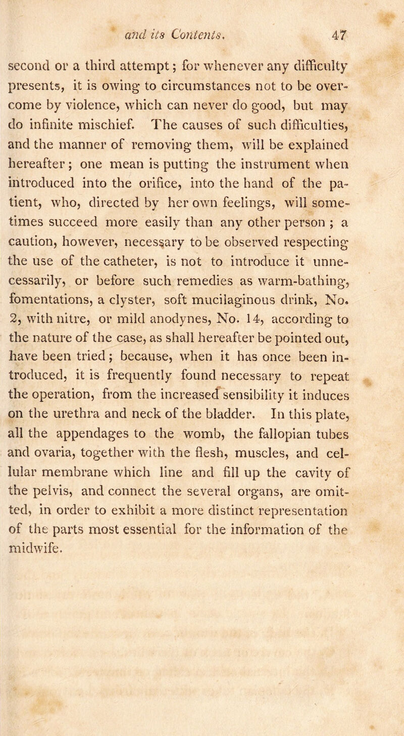 second or a third attempt; for whenever any difficulty presents, it is owing to circumstances not to be over- come by violence, which can never do good, but may do infinite mischief. The causes of such difficulties, and the manner of removing them, will be explained hereafter; one mean is putting the instrument when introduced into the orifice, into the hand of the pa- tient, who, directed by her own feelings, will some- times succeed more easily than any other person ; a caution, however, necessary to be observed respecting the use of the catheter, is not to introckice it unne- cessarily, or before such remedies as warm-bathing, fomentations, a clyster, soft mucilaginous drink. No* 2, with nitre, or mild anodynes. No. 14, according to the nature of the case, as shall hereafter be pointed out, have been tried; because, when it has once been in- troduced, it is frequently found necessary to repeat the operation, from the increased sensibility it induces on the urethra and neck of the bladder. In this plate, all the appendages to the womb, the fallopian tubes and ovaria, together with the flesh, muscles, and cel- lular membrane which line and fill up the cavity of the pelvis, and connect the several organs, are omit- ted, in order to exhibit a more distinct representation of the parts most essential for the information of the midwife.