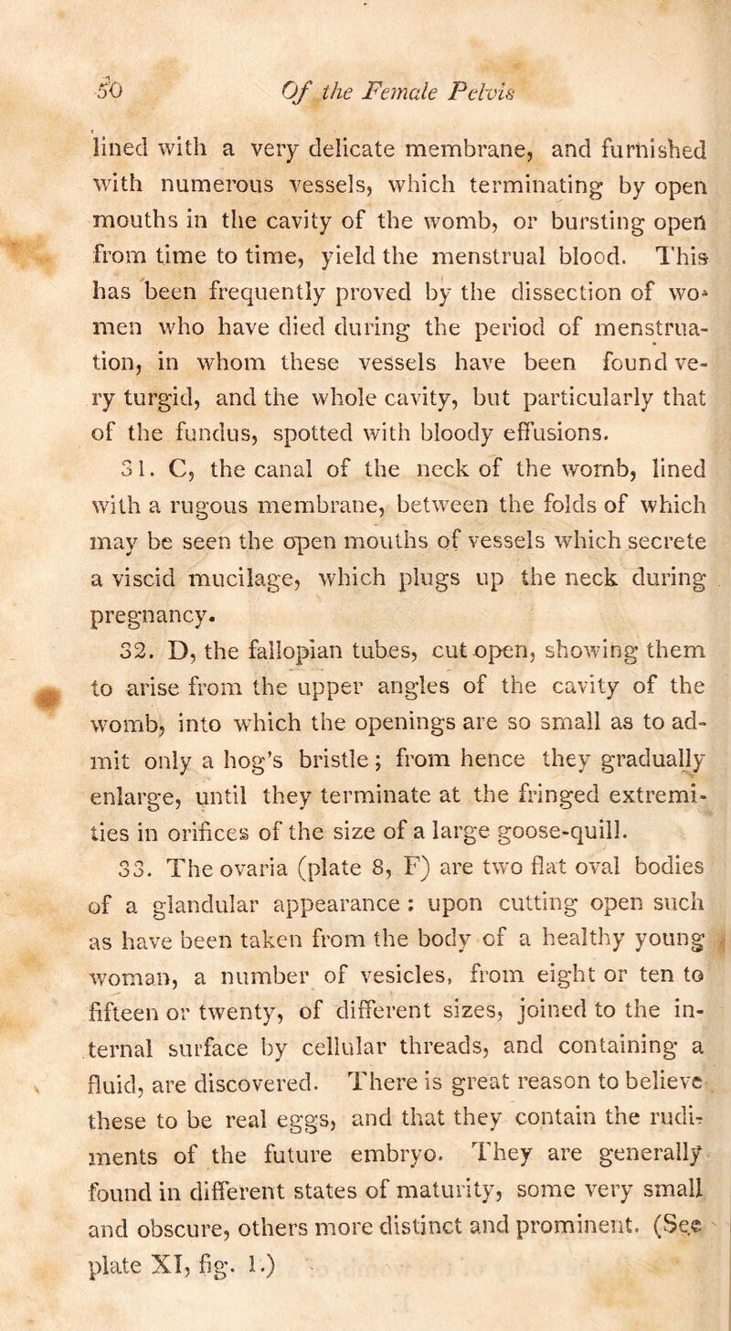 lined with a very delicate membrane, and furnished with numerous vessels, which terminating by open mouths in the cavity of the womb, or bursting open from time to time, yield the menstrual blood. This has been frequently proved by the dissection of wo* men who have died during the period of menstrua- tion, in whom these vessels have been found ve- ry turgid, and the whole cavity, but particularly that of the fundus, spotted with bloody effusions. 31. C, the canal of the neck of the womb, lined with a rugous membrane, between the folds of which may be seen the open mouths of vessels which secrete a viscid mucilage, which plugs up the neck during pregnancy. 32. D, the fallopian tubes, cut open, showing them to arise from the upper angles of the cavity of the womb, into which the openings are so small as to ad- mit only a hog’s bristle; from hence they graduahy enlarge, until they terminate at the fringed extremi- ties in orifices of the size of a large goose-quill. 33. Theovaria (plate 8, F) are two flat oval bodies of a glandular appearance ; upon cutting open such as have been taken from the body of a healthy young woman, a number of vesicles, from eight or ten to fifteen or twenty, of different sizes, joined to the in- ternal surface by cellular threads, and containing a fluid, are discovered. There is great reason to believe these to be real eggs, and that they contain the rudh ments of the future embryo. They are generally found in different states of maturity, some very small and obscure, others more distinct and prominent. (Sec plate XT, fig. 1.)