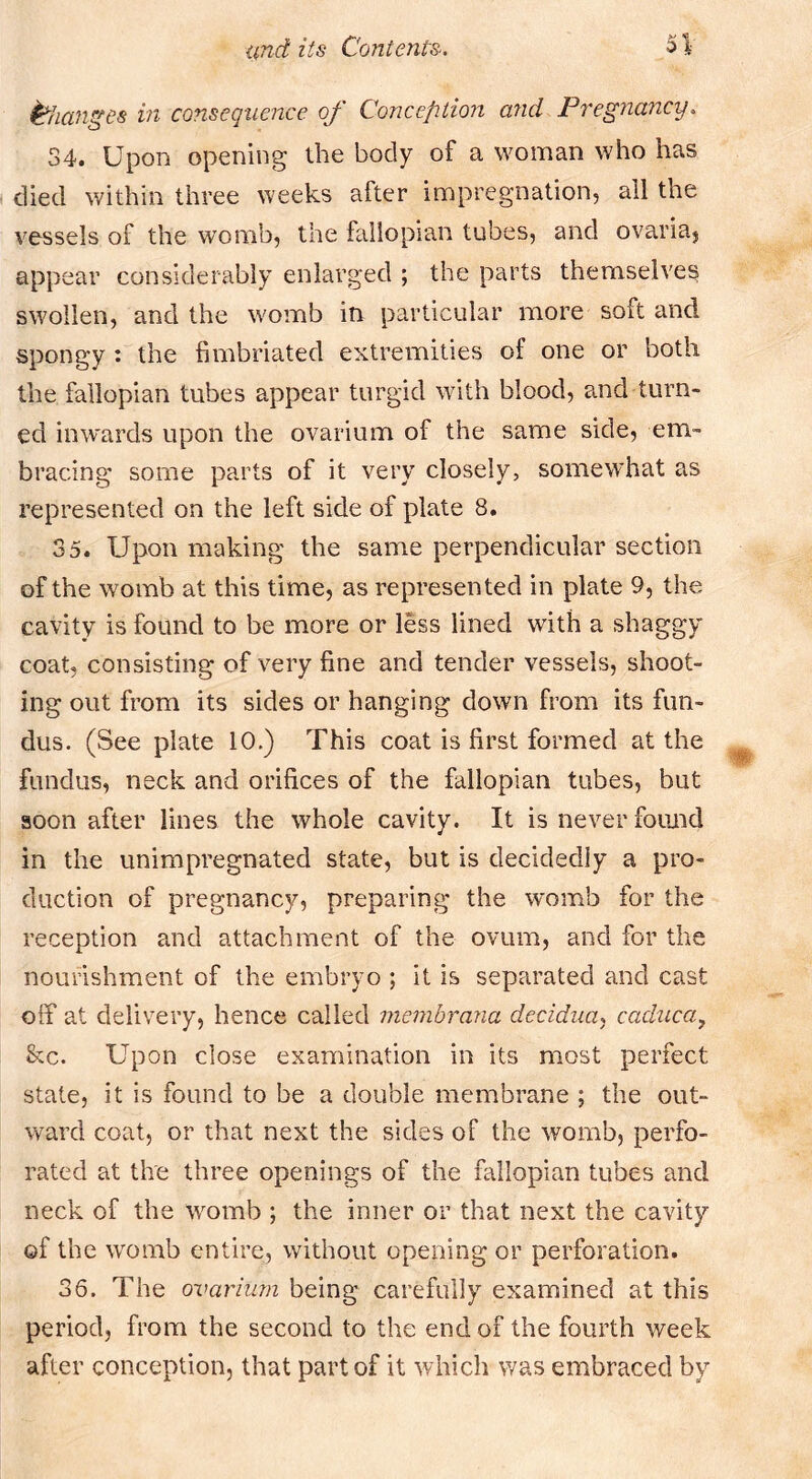Changes in consequence of Conception and Pregnancy. 34. Upon opening the body of a woman who has died within three weeks after impregnation, all the vessels of the womb, the fallopian tubes, and ovaria, appear considerably enlarged ; the parts themselves swollen, and the womb in particular more soft and spongy : the fimbriated extremities of one or both the fallopian tubes appear turgid with blood, and turn- ed inwards upon the ovarium of the same side, em- bracing some parts of it very closely, somewhat as represented on the left side of plate 8. 35. Upon making the same perpendicular section of the womb at this time, as represented in plate 9, the cavity is found to be more or less lined with a shaggy coat, consisting of very fine and tender vessels, shoot- ing out from its sides or hanging down from its fun- dus. (See plate 10.) This coat is first formed at the fundus, neck and orifices of the fallopian tubes, but soon after lines the whole cavity. It is never found in the unimpregnated state, but is decidedly a pro- duction of pregnancy, preparing the womb for the reception and attachment of the ovum, and for the nourishment of the embryo ; it is separated and cast olf at delivery, hence called membrana decidua, caduca, &c. Upon close examination in its most perfect state, it is found to be a double membrane ; the out- ward coat, or that next the sides of the womb, perfo- rated at the three openings of the fallopian tubes and neck of the womb ; the inner or that next the cavity of the womb entire, without opening or perforation. 36. The ovarium being carefully examined at this period, from the second to the end of the fourth week after conception, that part of it which was embraced by