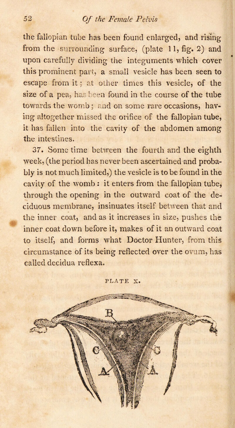 the fallopian tube has been found enlarged, and rising from the surrounding surface, (plate 11, fig. 2) and upon carefully dividing the integuments which cover this prominent part, a small vesicle has been seen to escape from it; at other times this vesicle, of the size of a pea, has been found in the course of the tube towards the womb; and on some rare occasions, hav- ing altogether missed the orifice of the fallopian tube, it has fallen into the cavity of the abdomen among the intestines. 37. Some time between the fourth and the eighth week, (the period has never been ascertained and proba- bly is not much limited,) the vesicle is to be found in the cavity of the womb ; it enters from the fallopian tube, through the opening in the outward coat of the de- ciduous membrane, insinuates itself between that and the inner coat, and as it increases in size, pushes the inner coat down before it, makes of it an outv/ard coat to itself, and form? what Doctor Hunter, from this circumstance of its being reflected over the ovum, has called decidua reflexa. PLATE X.
