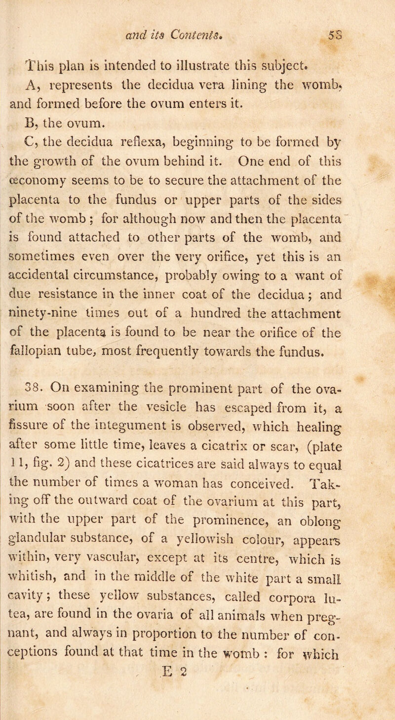 This plan is intended to illustrate this subject. A, represents the decidua vera lining the womb, and formed before the ovum enters it. B, the ovum. C, the decidua reflexa, beginning to be formed by the growth of the ovum behind it. One end of this (Economy seems to be to secure the attachment of the placenta to the fundus or upper parts of the sides of the womb ; for although now and then the placenta is found attached to other parts of the womb, and sometimes even over the very orifice, yet this is an accidental circumstance, probably owing to a want of due resistance in the inner coat of the decidua; and ninety-nine limes out of a hundred the attachment of the placenta is found to be near the orifice of the fallopian tube, most frequently towards the fundus. 38. On examining the prominent part of the ova- rium soon after the vesicle has escaped from it, a fissure of the integument is observed, which healing after some little time, leaves a cicatrix or scar, (plate 11, fig. 2) and these cicatrices are said always to equal the number of times a w'oman has conceived. Tak- ing off the outward coat of the ovarium at this part, with the upper part of the prominence, an oblong glandular substance, of a yeliowdsh colour, appears within, very vascular, except at its centre, which is whitish, and in the middle of the white part a small cavity; these yellow substances, called corpora lu- tea, are found in the ovaria of all animals when preg- nant, and always in proportion to the number of con- ceptions found at that time in the w^omb : for which E 2