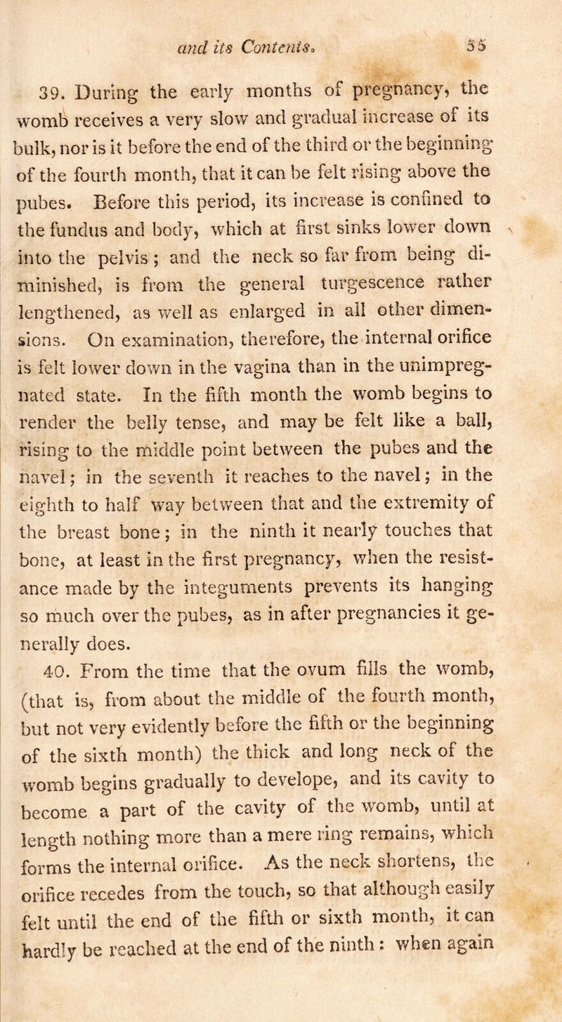 39. During the early months of pregnancy, the womb receives a very slow and gradual increase of its bulk, nor is it before the end of the third or the beginning of the fourth month, that it can be felt rising above the pubes. Before this period, its increase is contined to the fundus and body, which at lirst sinks lower down ^ into the pelvis ; and the neck so far from being di- minished, is from the general turgescence rather lengthened, as well as enlarged in ail other dimen- sions. On examination, therefore, the internal orifice is felt lower down in the vagina than in the unimpreg- nated state. In the fifth month the womb begins to render the belly tense, and may be felt like a ball, rising to the middle point between the pubes and the navel; in the seventh it reaches to the navel; in the eighth to half way between that and the extremity of the breast bone; in the ninth it nearly touches that bone, at least in the first pregnancy, when the resist- ance made by the integuments prevents its hanging so much over the pubes, as in after pregnancies it ge- nerally does. 40. From the time that the ovum fills the womb, (that is, from about the middle of the fourth month, but not very evidently before the fifth or the beginning of the sixth month) the thick and long neck of the womb begins gradually to develope, and its cavity to become a part of the cavity of the womb, until at length nothing more than a mere ring remains, which forms the internal orifice. As the neck shortens, the orifice recedes from the touch, so that although easily felt until the end of the fifth or sixth month, it can hardly be reached at the end of the ninth: when again