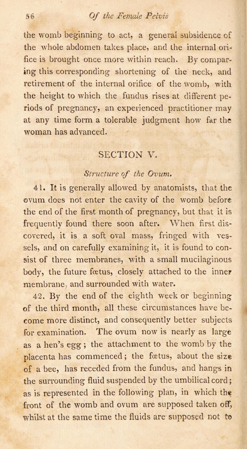 the womb beginning to act, a general subsidence of the whole abdomen takes place, and the internal ori- fice is brought once more within reach. By compar- ing this corresponding shortening of the neck, and retirement of the internal orifice of the womb, with the height to which the fundus rises at different pe- riods of pregnancy, an experienced practitioner may at any time form a tolerable judgment how far the woman has advanced. SECTION V. Structure of the Ovum, 41. It is generally allowed by anatomists, that the ovum does not enter the cavity of the womb before the end of the first month of pregnancy, but that it is frequently found there soon after. When first dis- covered, it is a soft oval mass, fringed with ves- sels, and on carefully examining it, it is found to con- sist of three membranes, with a small mucilaginous body, the future foetus, closely attached to the inner membrane, and surrounded with water. 42. By the end of the eighth week or beginning of the third month, all these circumstances have be- come more distinct, and consequently better subjects for examination. The ovum now is nearly as large as a hen’s egg ; the attachment to the womb by the placenta has commenced; the fcetus, about the size of a bee, has receded from the fundus, and hangs in the surrounding fluid suspended by the umbilical cord; as is represented in the following plan, in which the front of the womb and ovum are supposed taken off, whilst at the same time the fluids are supposed not to