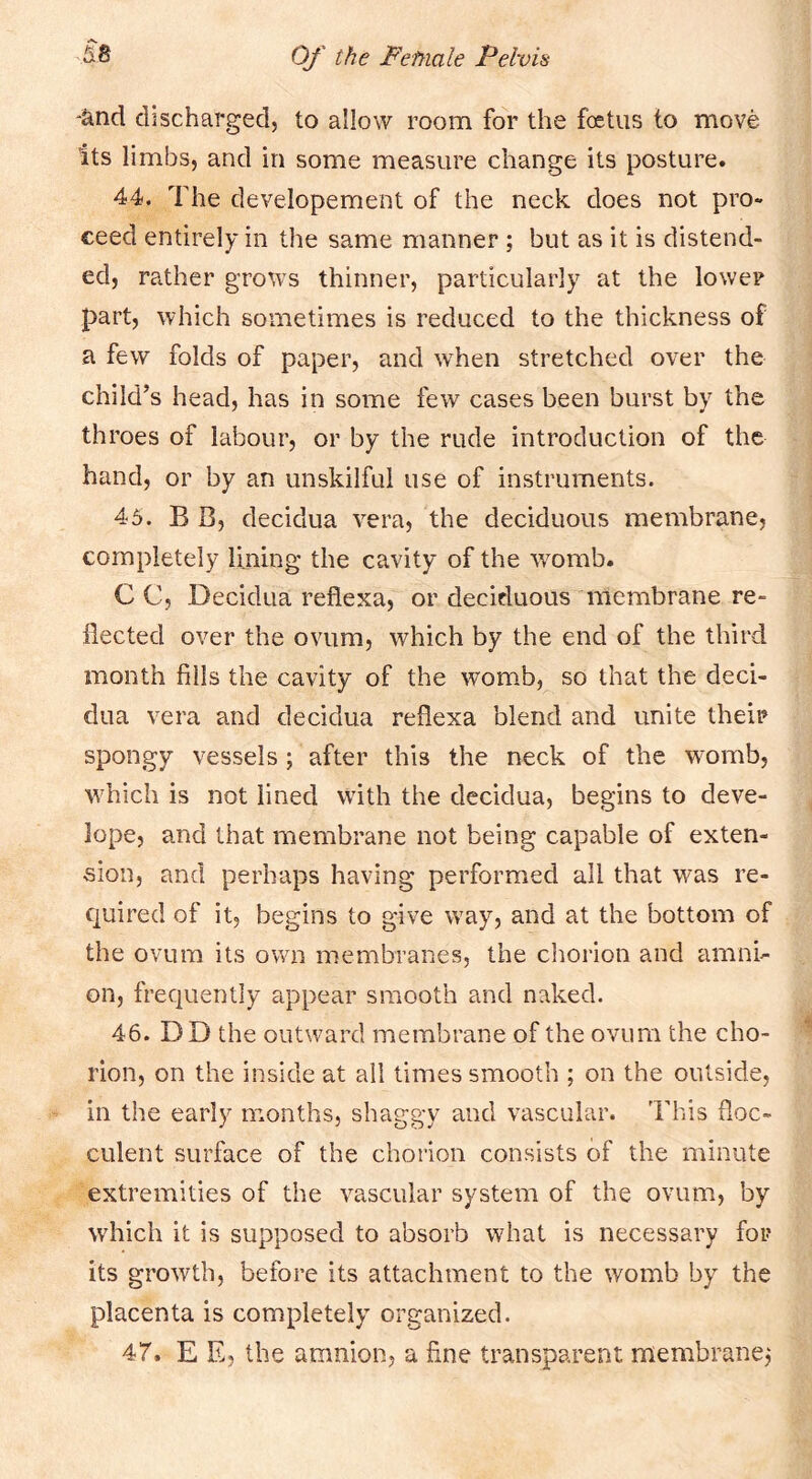 '&nd discharged, to allow room for the foetus to move Its limbs, and in some measure change its posture. 44. The developement of the neck does not pro- ceed entirely in the same manner ; but as it is distend- ed, rather grows thinner, particularly at the lower part, which sometimes is reduced to the thickness of a few folds of paper, and when stretched over the child’s head, has in some few cases been burst by the throes of labour, or by the rude introduction of the hand, or by an unskilful use of instruments. 45. B B, decidua vera, the deciduous membrane, completely lining the cavity of the womb. C C, Decidua reflexa, or deciduous membrane re- flected over the ovum, which by the end of the third month fills the cavity of the womb, so that the deci- dua vera and decidua reflexa blend and unite their spongy vessels; after this the neck of the womb, which is not lined with the decidua, begins to deve- lope, and that membrane not being capable of exten- sion, and perhaps having performed all that was re- quired of it, begins to give way, and at the bottom of the ovum its own membranes, the clmrion and amni- on, frequently appear smooth and naked. 46. DD the outward membrane of the ovum the cho- rion, on the inside at all times smooth ; on the outside, in the early months, shaggy and vascular. This floc- culent surface of the chorion consists of the minute extremities of the vascular system of the ovum, by which it is supposed to absorb what is necessary for its growth, before its attachment to the womb by the placenta is completely organized. 47. E E, the amnion, a fine transparent membrane^