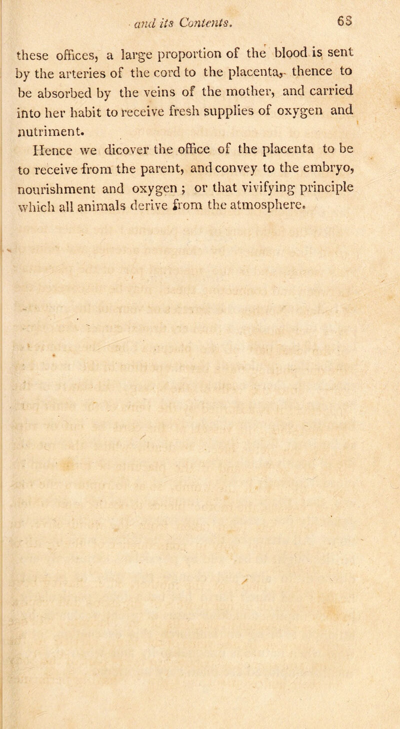 these offices, a large proportion of the blood is sent by the arteries of the cord to the placenta^ thence to be absorbed by the veins of the mother, and carried into her habit to receive fresh supplies of oxygen and nutriment. Hence we dicover the office of the placenta to be to receive from the parent, and convey to the embryo, nourishment and oxygen ; or that vivifying principle which all animals derive from the atmosphere.