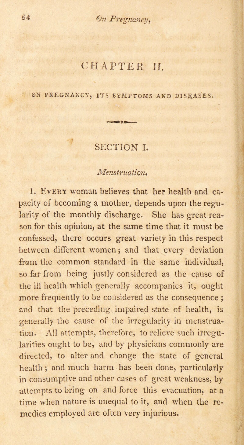 CHAPTER IL ©N PREGNANCY, ITS 6YAIPT0MS AND DISEASES. SECTION 1. Menstruation* 1. Every woman believes that her health and ca- pacity of becoming a mother, depends upon the regu- larity of the monthly discharge. She has great rea- son for this opinion, at the same time that it must be confessed, there occurs great variety in this respect between different women; and that every deviation from the common standard in the same individual, so far from being justly considered as the cause of the ill health which generally accompanies it, ought more frequently to be considered as the consequence ; and that the preceding impaired state of health, is generally the cause of the irregularity in menstrua- tion. All attempts, therefore, to relieve such irregu- larities ought to be, and by physicians commonly are directed, to alter and change the state of general health; and much harm has been done, particularly in consumptive and other cases of great weakness, by attempts to bring on and force this evacuation, at a time when nature is unequal to it, and when the re- medies employed are often very injurious.