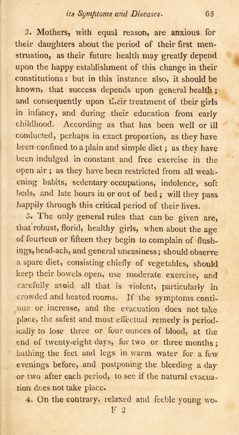 2. Mothers, with equal reason, are anxious for their daughters about the period of their first men« struation, as their future health may greatly depend upon the happy establishment of this change in their constitutions; but in this instance also, it should be known, that success depends upon general health ; and consequently upon their treatment of their girls in infancy, and during their education from early childhood. According as that has been well or ill conducted, perhaps in exact proportion, as they have been confined to a plain and simple diet; as they have been indulged in constant and free exercise in the open air ; as they have been restricted from all weak- ening habits, sedentary occupations, indolence, soft beds, and late hours in or out of bed ; will they pass happily through this critical period of their lives. 3. The only general rules that can be given are, that robust, florid, healthy girls, when about the age of fourteen or fifteen they begin to complain of flush- ings, head-ach, and general uneasiness; should observe a spare diet, consisting chiefly of vegetables, should keep their bowels open, use moderate exercise, and carefully avoid all that is violent, particularly in crowded and heated rooms. If the symptoms conti- nue or increase, and the evacuation does not take place, the safest and most effectual remedy is period- ically to lose three or four ounces of blood, at the end of twenty-eight days, for two or three months ; bathing the feet and legs in warm water for a few evenings before, and postponing the bleeding a day or two after each period, to see if the natural evacua- tion does not take place. 4. On the contrary, relaxed and feeble young wo- F 2