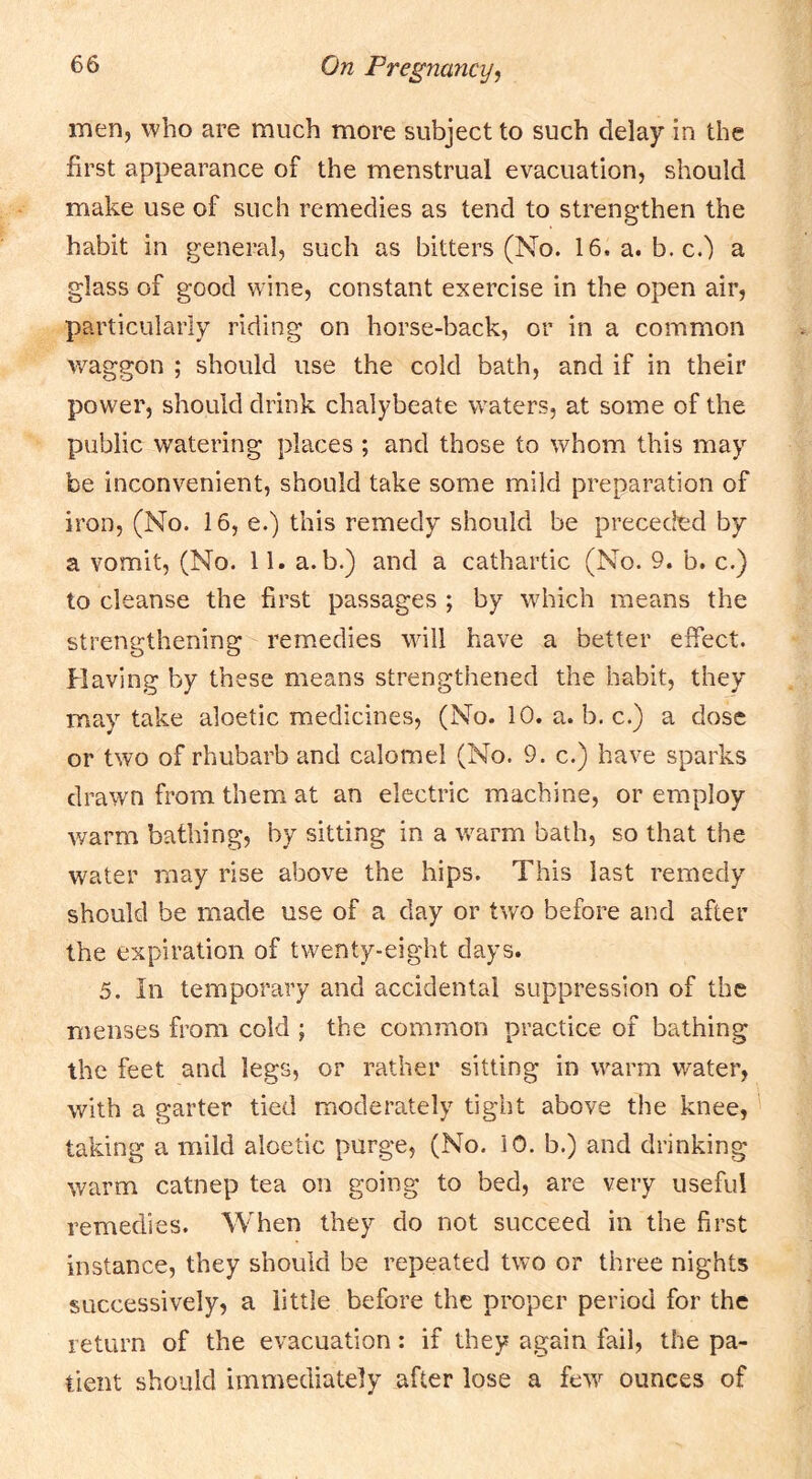 men, who are much more subject to such delay in the first appearance of the menstrual evacuation, should make use of such remedies as tend to strengthen the habit in general, such as bitters (No. 16. a. b. c.) a glass of good wine, constant exercise in the open air, particularly riding on horse-back, or in a common waggon ; should use the cold bath, and if in their power, should drink chalybeate waters, at some of the public watering places ; and those to whom this may be inconvenient, should take some mild preparation of iron, (No. 16, e.) this remedy should be preceded by a vomit, (No. 11. a. b.) and a cathartic (No. 9. b. c.) to cleanse the first passages ; by which means the strengthening remedies wall have a better effect. Having by these means strengthened the habit, they may take aloetic medicines, (No. 10. a. b. c.) a dose or two of rhubarb and calomel (No. 9. c.) have sparks drawn from them at an electric machine, or employ v/arm bathing, by sitting in a warm bath, so that the water may rise above the hips. This last remedy should be made use of a day or two before and after the expiration of twenty-eight days. 5. In temporary and accidental suppression of the menses from cold ; the common practice of bathing the feet and legs, or rather sitting in warm water, with a garter tied moderately tight above the knee, taking a mild aloetic purge, (No. iO. b.) and drinking warm catnep tea on going to bed, are very useful remedies. When they do not succeed in the first instance, they should be repeated two or three nights successively, a little before the proper period for the return of the evacuation: if they again fail, the pa- tient should immediately after lose a few ounces of