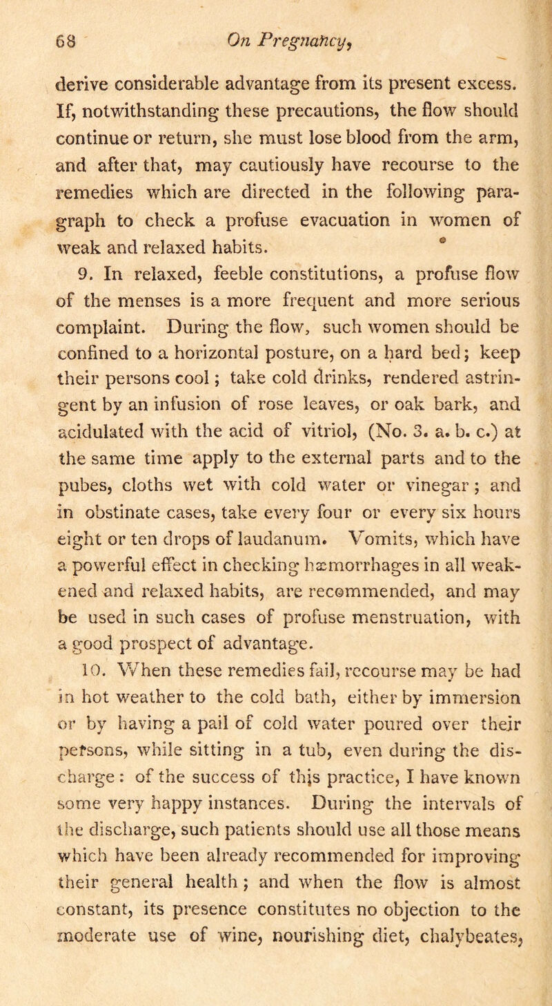 derive considerable advantage from its present excess. If, notwithstanding these precautions, the flow should continue or return, she must lose blood from the arm, and after that, may cautiously have recourse to the remedies which are directed in the following para- graph to check a profuse evacuation in women of weak and relaxed habits. 9. In relaxed, feeble constitutions, a profuse flow of the menses is a more frequent and more serious complaint. During the flow, such women should be confined to a horizontal posture, on a hard bed; keep their persons cool; take cold drinks, rendered astrin- gent by an infusion of rose leaves, or oak bark, and acidulated with the acid of vitriol, (No. 3. a. b. c.) at the same time apply to the external parts and to the pubes, cloths wet with cold water or vinegar; and in obstinate cases, take every four or every six hours eight or ten drops of laudanum. Vomits, which have a powerful effect in checking haemorrhages in all weak- ened and relaxed habits, are recommended, and may be used in such cases of profuse menstruation, with a good prospect of advantage. 10. When these remedies fail, recourse may be had in hot weather to the cold bath, either by immersion or by having a pail of cold water poured over their persons, while sitting in a tub, even during the dis- charge : of the success of thjs practice, I have known some very happy instances. During the intervals of the discliarge, such patients should use all those means which have been already recommended for improving their general health; and when the flow is almost constant, its presence constitutes no objection to the moderate use of wine, nourishing diet, chalybeates,