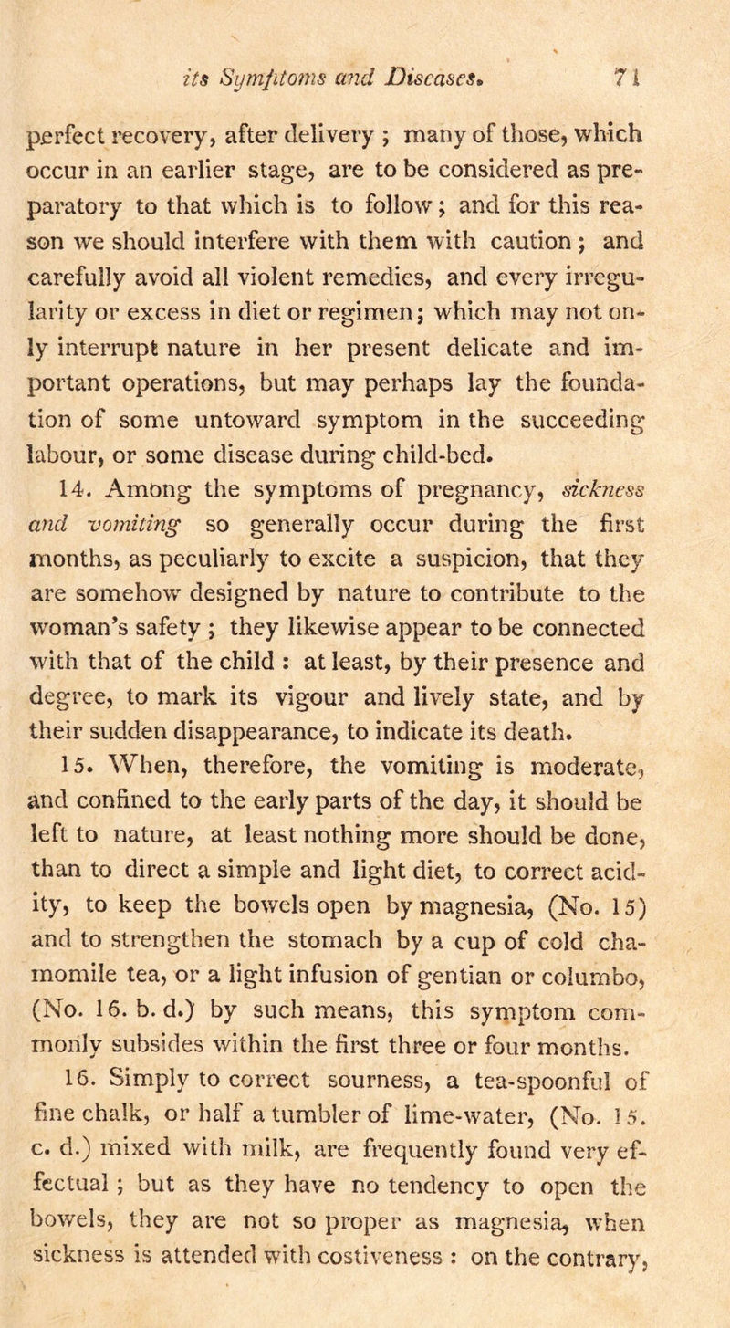 perfect recovery, after delivery ; many of those, which occur in an earlier stage, are to be considered as pre- paratory to that which is to follow; and for this rea- son we should interfere with them with caution ; and carefully avoid all violent remedies, and every irregu- larity or excess in diet or regimen; which may not on- ly interrupt nature in her present delicate and im- portant operations, but may perhaps lay the founda- tion of some untoward symptom in the succeeding labour, or some disease during child-bed. 14. Among the symptoms of pregnancy, sickness a7td uomiting so generally occur during the first months, as peculiarly to excite a suspicion, that they are somehow designed by nature to contribute to the woman’s safety ; they likewise appear to be connected with that of the child : at least, by their presence and degree, to mark its vigour and lively state, and by their sudden disappearance, to indicate its death. 15. When, therefore, the vomiting is moderate, and confined to the early parts of the day, it should be left to nature, at least nothing more should be done, than to direct a simple and light diet, to correct acid- ity, to keep the bowels open by magnesia, (No. 15) and to strengthen the stomach by a cup of cold cha- momile tea, or a light infusion of gentian or columbo, (No. 16. b. d.) by such means, this symptom com- monly subsides within the first three or four months. 16. Simply to correct sourness, a tea-spoonful of fine chalk, or half a tumbler of lime-water, (No. 15. c. d.) mixed with milk, are frequently found very ef- fectual ; but as they have no tendency to open the bowels, they are not so proper as magnesia, when sickness is attended with costiveness : on the contrary.