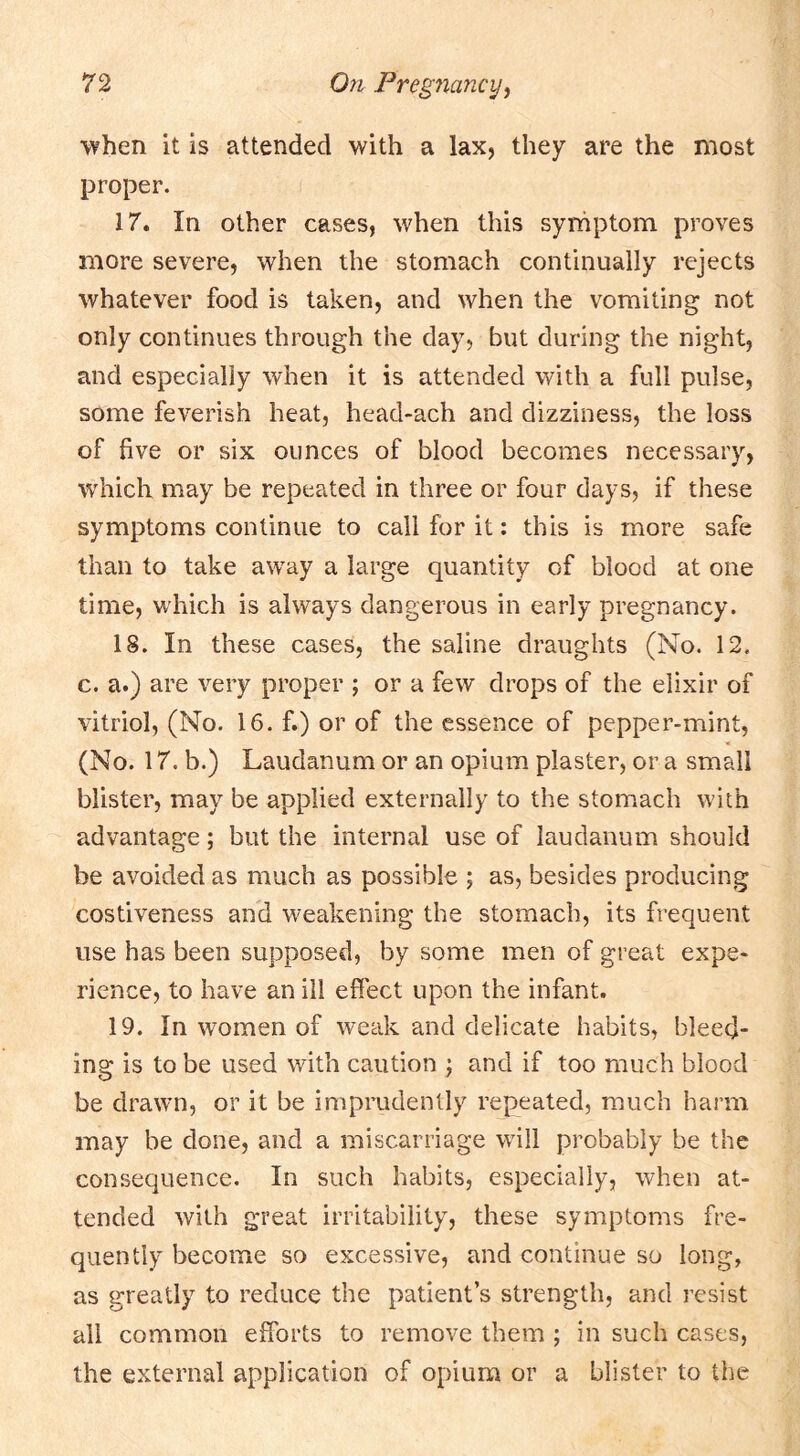 'when it is attended with a lax, they are the most proper. 17. In other cases, when this symptom proves more severe, when the stomach continually rejects whatever food is taken, and when the vomiting not only continues through the day, but during the night, and especially when it is attended with a full pulse, some feverish heat, head-ach and dizziness, the loss of five or six ounces of blood becomes necessary, which may be repeated in three or four days, if these symptoms continue to call for it: this is more safe than to take away a large quantity of blood at one time, w’hich is always dangerous in early pregnancy. 18. In these cases, the saline draughts (No. 12, c. a.) are very proper ; or a few drops of the elixir of vitriol, (No. 16. f.) or of the essence of pepper-mint, (No. 17. b.) Laudanum or an opium piaster, or a small blister, may be applied externally to the stomach with advantage; but the internal use of laudanum should be avoided as much as possible ; as, besides producing costiveness and weakening the stomach, its frequent use has been supposed, by some men of great expe- rience, to have an ill effect upon the infant. 19. In women of weak and delicate habits, bleed- ing is to be used v/ith caution ; and if too much blood be drawn, or it be imprudently repeated, much harm may be done, and a miscarriage will probably be the consequence. In such habits, especially, when at- tended with great irritability, these symptoms fre- quently become so excessive, and continue so long, as greatly to reduce the patient’s strength, and resist all common efforts to remove them ; in such cases, the external application of opium or a blister to the