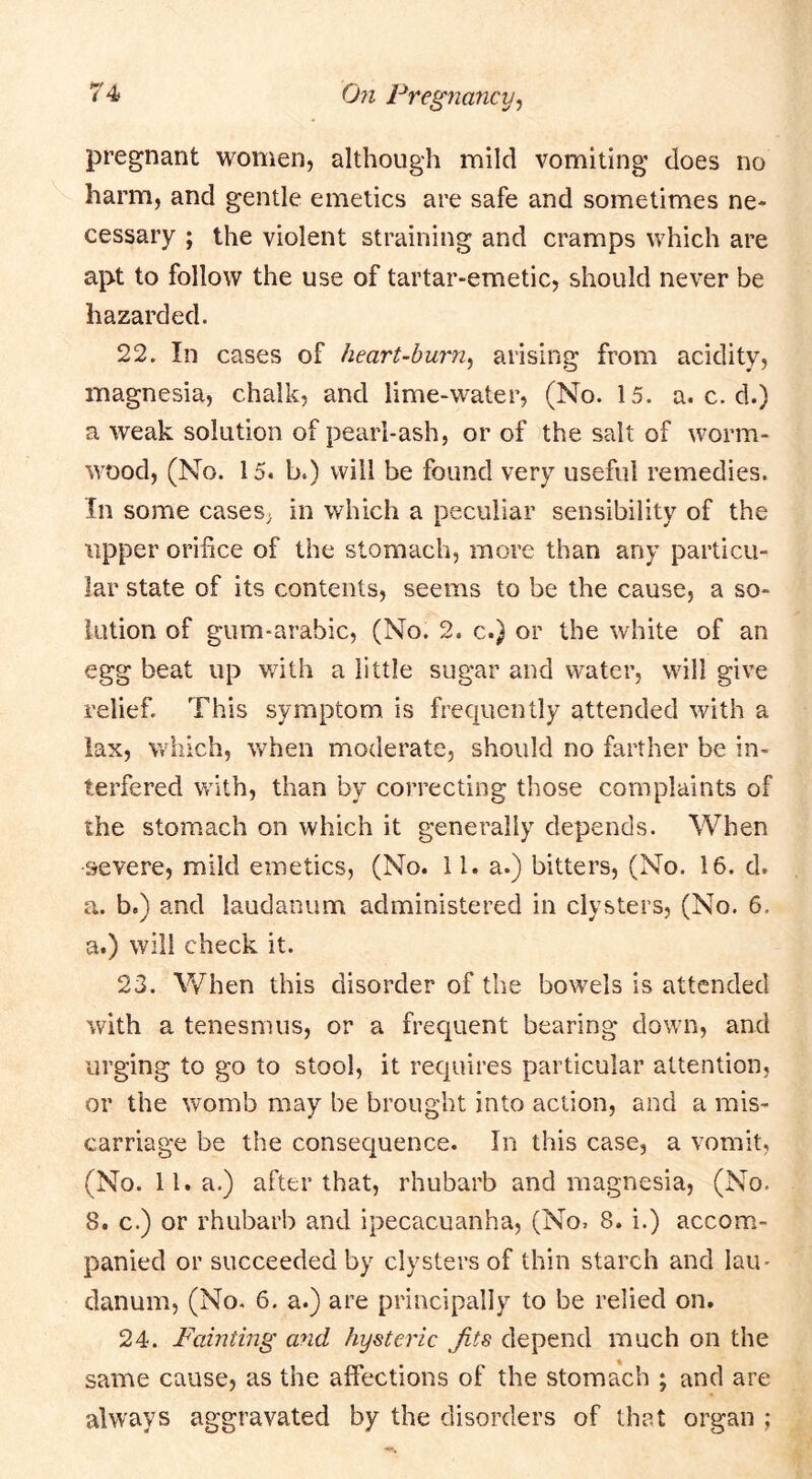 pregnant women, although mild vomiting does no harm, and gentle emetics are safe and sometimes ne- cessary ; the violent straining and cramps which are apt to follow the use of tartar-emetic, should never be hazarded. 22. In cases of heart-burn^ arising from acidity, magnesia, chalk, and lime-water, (No. 15. a. c. d.) a weak solution of pearl-ash, or of the salt of worm- wood, (No. 15. b.) will be found very useful remedies. In some caseS; in which a peculiar sensibility of the upper orifice of the stomach, more than any particu- lar state of its contents, seems to be the cause, a so- lution of gum-arabic, (No. 2. c.} or the white of an egg beat up v/ith a little sugar and water, will give relief. This symptom is frequently attended with a lax, which, when moderate, should no farther be in- terfered with, than by correcting those complaints of the stomach on which it generally depends. When severe, mild emetics, (No. 11. a.) bitters, (No. 16. d. a. b.) and laudanum administered in clysters, (No. 6, a.) wdll check it. 23. When this disorder of the bowels is attended with a tenesmus, or a frequent bearing down, and urging to go to stool, it requires particular attention, or the womb may be brought into action, and a mis- carriage be the consequence. In this case, a vomit, (No. ll.a.) after that, rhubarb and magnesia, (No. 8. c.) or rhubarb and ipecacuanha, (No, 8. i.) accom- panied or succeeded by clysters of thin starch and lau- danum, (No. 6. a.) are principally to be relied on. 24. Fainting and hysteric Jits depend much on the same cause, as the affections of the stomach ; and are always aggravated by the disorders of that organ ;
