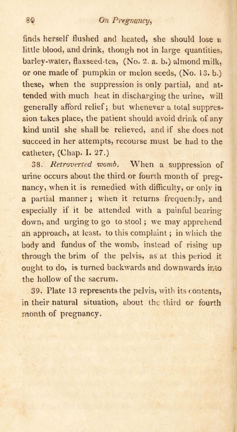 finds herself flushed and heated, she should lose a little blood, and drink, though not in large quantities, barley-water, flaxseed-tea, (No. 2. a. b.) almond milk, or one made of pumpkin or melon seeds, (No. 13. b.) these, when the suppression is only partial, and at- tended with much heat in discharging the urine, will generally afford relief; but whenever a total suppres- sion takes place, the patient should avoid drink of any kind until she shall be relieved, and if she does not succeed in her attempts, recourse must be had to the catheter, (Chap, I. 27.) 38. Retroverted womb. When a suppression of urine occurs about the third or fourth month of preg- nancy, when it is remedied with difficulty, or only in a partial manner ; when it returns frequently, and especially if it be attended with a painful bearing down, and urging to go to stool; we may apprehend an approach, at least, to this complaint; in which the body and fundus of the womb, instead of rising up through the brim of the pelvis, as at this period it ought to do, is turned backwards and downwards into the hollow of the sacrum. 39. Plate 13 represents the pelvis, with its contents, in their natural situation, about the third or fourth month of pregnancy.