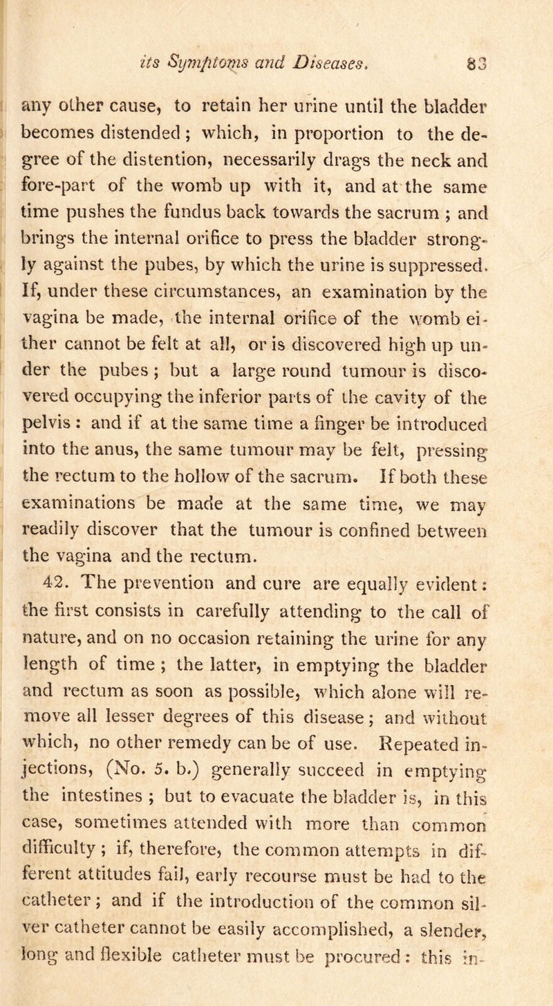 any other cause, to retain her urine until the bladder becomes distended; which, in proportion to the de- gree of the distention, necessarily drags the neck and fore-part of the womb up with it, and at the same time pushes the fundus back towards the sacrum ; and brings the internal orifice to press the bladder strong- ly against the pubes, by which the urine is suppressed. If, under these circumstances, an examination by the vagina be made, the internal orifice of the womb ei- ther cannot be felt at all, or is discovered high up un- der the pubes; but a large round tumour is disco- vered occupying the inferior parts of the cavity of the pelvis ; and if at the same time a finger be introduced into the anus, the same tumour may be felt, pressing the rectum to the hollow of the sacrum. If both these examinations be made at the same time, we may readily discover that the tumour is confined between the vagina and the rectum. 42. The prevention and cure are equally evident: the first consists in carefully attending to the call of nature, and on no occasion retaining the urine for any length of time ; the latter, in emptying the bladder and rectum as soon as possible, which alone will re- move all lesser degrees of this disease; and without which, no other remedy can be of use. Repeated in- jections, (No. 5. b.) generally succeed in emptying the intestines ; but to evacuate the bladder is, in this case, sometimes attended with more than common difficulty; if, therefore, the common attempts in dif- ferent attitudes fail, early recourse must be had to the catheter; and if the introduction of the common sil- ver catheter cannot be easily accomplished, a slender, long and flexible catheter must be procured ; this in-