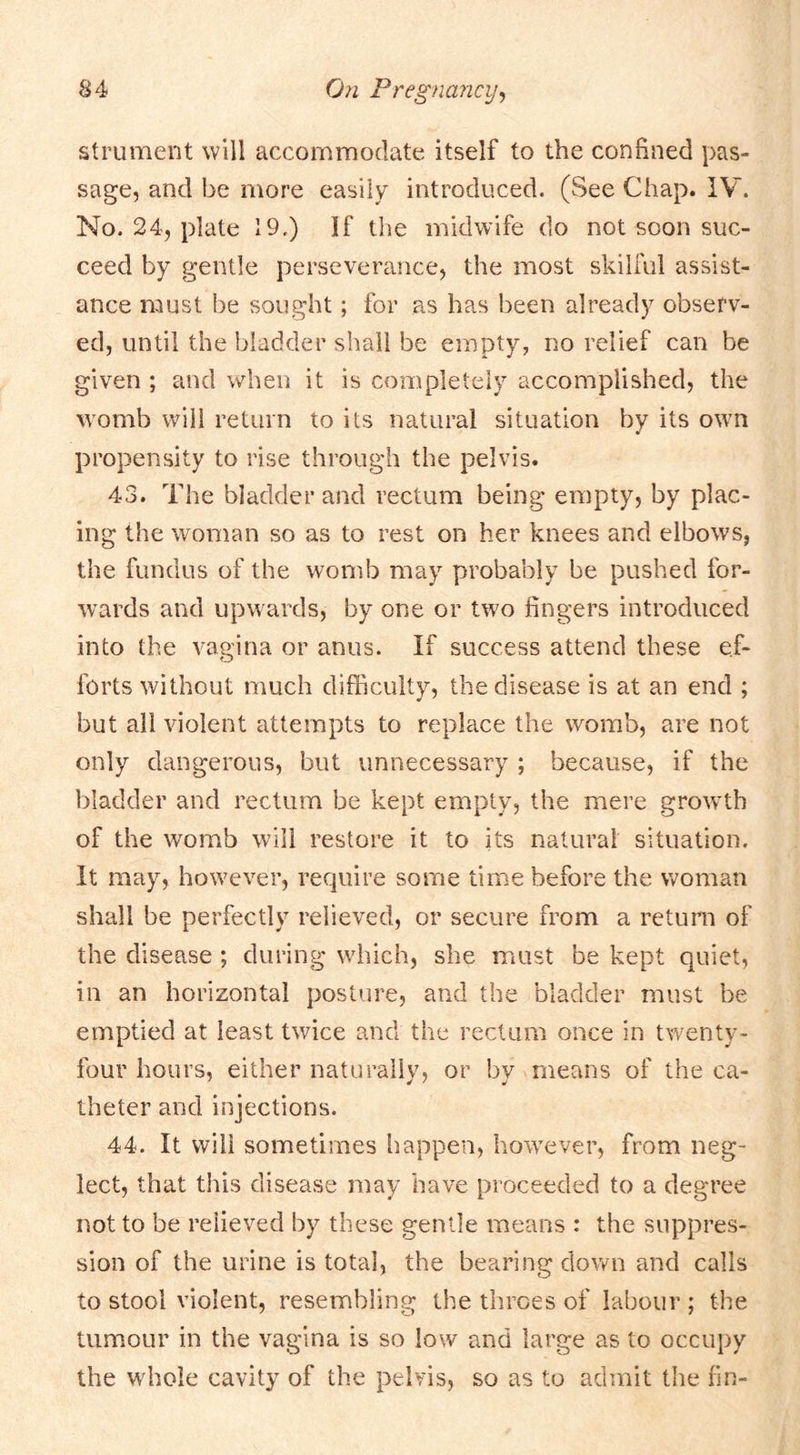 strument will accommodate itself to the confined pas- sage, and be more easily introduced. (See Chap. IV. No. 24, plate 19.) If the midwife do not soon suc- ceed by gentle perseverance, the most skilful assist- ance must be sought; for as has been already observ- ed, until the bladder shall be empty, no relief can be given ; and when it is completely accomplished, the womb will return to its natural situation by its own propensity to rise through the pelvis. 43. The bladder and rectum being empty, by plac- ing the woman so as to rest on her knees and elbows, the fundus of the womb may probably be pushed for- wards and upwards, by one or two fingers introduced into the vagina or anus. If success attend these ef- forts without much difficulty, the disease is at an end ; but all violent attempts to replace the womb, are not only dangerous, but unnecessary ; because, if the bladder and rectum be kept empty, the mere growth of the womb will restore it to its natural situation. It may, however, require some time before the woman shall be perfectly relieved, or secure from a return of the disease ; during which, she must be kept quiet, in an horizontal posture, and the bladder must be emptied at least twice and the rectum once in twenty- four hours, either naturally, or by means of the ca- theter and injections. 44. It will sometimes happen, however, from neg- lect, that this disease may have proceeded to a degree not to be relieved by these gentle means : the suppres- sion of the urine is total, the bearing down and calls to stool violent, resembling the throes of labour ; the tumour in the vagina is so low and large as to occupy the whole cavity of the pelvis, so as to admit the fin-