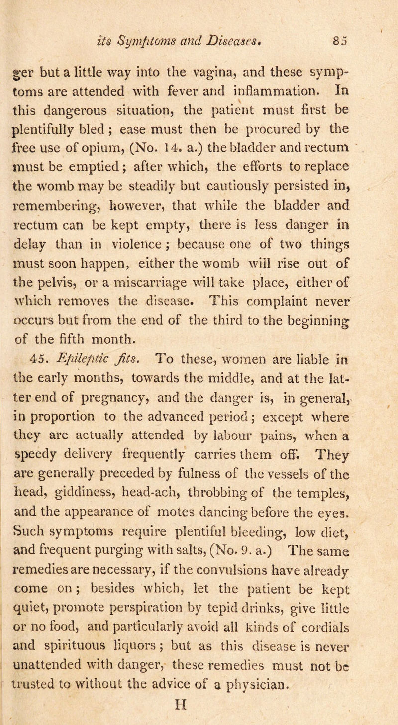 |;'er but a little way into the vagina, and these symp- toms are attended with fever and inflammation. In this dangerous situation, the patient must first be plentifully bled ; ease must then be procured by the free use of opium, (No. 14. a.) the bladder and rectum must be emptied; after which, the efforts to replace the womb may be steadily but cautiously persisted in, remembering, however, that while the bladder and rectum can be kept empty, there is less danger in delay than in violence ; because one of two things must soon happen, either the womb will rise out of the pelvis, or a miscarriage will take place, either of which removes the disease. This complaint never occurs but from the end of the third to the beginning of the fifth month. 45. Epileptic Jits. To these, women are liable in the early months, towards the middle, and at the lat- ter end of pregnancy, and the danger is, in general, in proportion to the advanced period; except where they are actually attended by labour pains, when a speedy delivery frequently carries them ofl'. They are generally preceded by fulness of the vessels of the head, giddiness, head-ach, throbbing of the temples, and the appearance of motes dancing before the eyes. Such symptoms require plentiful bleeding, low diet, and frequent purging with salts, (No. 9. a.) The same remedies are necessary, if the convulsions have already come on; besides which, let the patient be kept quiet, promote perspiration by tepid drinks, give little or no food, and particularly avoid all kinds of cordials and spirituous liquors; but as this disease is never unattended with danger, these remedies must not be trusted to without the advice of a physician. H